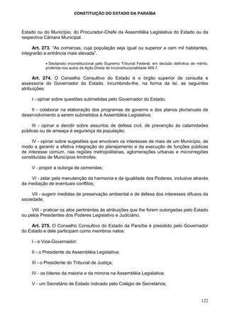 CONSTITUIÇÃO DO ESTADO DA PARAÍBA



Estado ou do Município, do Procurador-Chefe da Assembléia Legislativa do Estado ou da
respectiva Câmara Municipal.

     Art. 273. “As comarcas, cuja população seja igual ou superior a cem mil habitantes,
integrarão a entrância mais elevada”.

            • Declarado inconstitucional pelo Supremo Tribunal Federal, em decisão definitiva de mérito,
            proferida nos autos da Ação Direta de Inconstitucionalidade 469-7.

      Art. 274. O Conselho Consultivo do Estado é o órgão superior de consulta e
assessoria do Governador do Estado, incumbindo-lhe, na forma da lei, as seguintes
atribuições:

     I - opinar sobre questões submetidas pelo Governador do Estado;

    II - colaborar na elaboração dos programas de governo e dos planos plurianuais de
desenvolvimento a serem submetidos à Assembléia Legislativa;

     III - opinar e decidir sobre assuntos de defesa civil, de prevenção às calamidades
públicas ou de ameaça à segurança da população;

     IV - opinar sobre sugestões que envolvam os interesses de mais de um Município, de
modo a garantir a efetiva integração do planejamento e da execução de funções públicas
de interesse comum, nas regiões metropolitanas, aglomerações urbanas e microrregiões
constituídas de Municípios limítrofes;

     V - propor a outorga de comendas;

    VI - zelar pela manutenção da harmonia e da igualdade dos Poderes, inclusive através
da mediação de eventuais conflitos;

     VII - sugerir medidas de preservação ambiental e de defesa dos interesses difusos da
sociedade;

     VIII - praticar os atos pertinentes às atribuições que lhe forem outorgadas pelo Estado
ou pelos Presidentes dos Poderes Legislativo e Judiciário.

    Art. 275. O Conselho Consultivo do Estado da Paraíba é presidido pelo Governador
do Estado e dele participam como membros natos:

     I - o Vice-Governador;

     II - o Presidente da Assembléia Legislativa;

     III - o Presidente do Tribunal de Justiça;

     IV - os líderes da maioria e da minoria na Assembléia Legislativa;

     V - um Secretário de Estado indicado pelo Colégio de Secretários;


                                                                                                    122
 