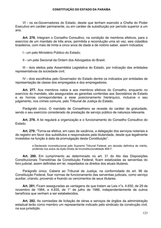 CONSTITUIÇÃO DO ESTADO DA PARAÍBA



     VI - os ex-Governadores do Estado, desde que tenham exercido a Chefia do Poder
Executivo em caráter permanente, ou em caráter de substituição por período superior a um
ano.

     Art. 276. Integram o Conselho Consultivo, na condição de membros efetivos, para o
exercício de um mandato de três anos, permitida a recondução uma só vez, seis cidadãos
brasileiros, com mais de trinta e cinco anos de idade e de notório saber, assim indicados:

     I - um pelo Ministério Público do Estado;

     II - um pela Secional da Ordem dos Advogados do Brasil;

     III - dois eleitos pela Assembléia Legislativa do Estado, por indicação das entidades
representativas da sociedade civil;

     IV - dois escolhidos pelo Governador do Estado dentre os indicados por entidades de
representação de classe dos empregados e dos empregadores.

     Art. 277. Aos membros natos e aos membros efetivos do Conselho, enquanto no
exercício do mandato, são asseguradas as garantias conferidas aos Secretários de Estado
e as honras correspondentes a esse posicionamento hierárquico, inclusive o seu
julgamento, nos crimes comuns, pelo Tribunal de Justiça do Estado.

    Parágrafo único. O mandato de Conselheiro se reveste do caráter de gratuidade,
sendo o seu exercício considerado de prestação de serviço público de natureza relevante.

    Art. 278. A lei regulará a organização e o funcionamento do Conselho Consultivo do
Estado.

     Art. 279. “Torna-se efetiva, em caso de vacância, a delegação dos serviços notariais e
de registro em favor dos substitutos e responsáveis pela titularidade, desde que legalmente
investidos na função à data da promulgação desta Constituição”.

           • Declarado inconstitucional pelo Supremo Tribunal Federal, em decisão definitiva de mérito,
           proferida nos autos da Ação Direta de Inconstitucionalidade 469-7.

      Art. 280. Em cumprimento ao determinado no art. 31 do Ato das Disposições
Constitucionais Transitórias da Constituição Federal, ficam estatizadas as serventias do
foro judicial, assim definidas em lei, respeitados os direitos dos atuais titulares.

      Parágrafo único. Caberá ao Tribunal de Justiça, na conformidade do art. 96 da
Constituição Federal, fixar normas de funcionamento das serventias judiciais, como serviço
auxiliar, criando, provendo e fixando os vencimentos de seus titulares.

    Art. 281. Ficam asseguradas as vantagens de que tratam as Leis n°s. 4.650, de 29 de
novembro de 1984, e 4.835, de 1° de julho de 1986, independentemente de outros
benefícios que venham a ser estabelecidos.

     Art. 282. As comissões de licitação de obras e serviços de órgãos da administração
estadual terão como membro um representante indicado pelo sindicato da construção civil,
na sua jurisdição.
                                                                                    123
 