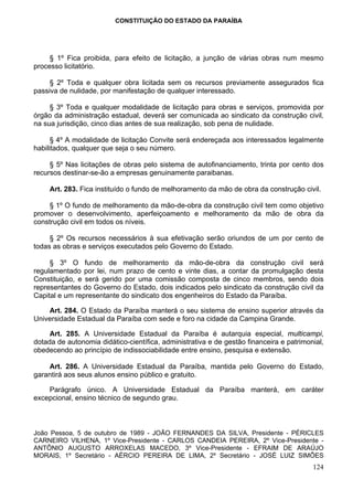 CONSTITUIÇÃO DO ESTADO DA PARAÍBA




     § 1º Fica proibida, para efeito de licitação, a junção de várias obras num mesmo
processo licitatório.

     § 2º Toda e qualquer obra licitada sem os recursos previamente assegurados fica
passiva de nulidade, por manifestação de qualquer interessado.

     § 3º Toda e qualquer modalidade de licitação para obras e serviços, promovida por
órgão da administração estadual, deverá ser comunicada ao sindicato da construção civil,
na sua jurisdição, cinco dias antes de sua realização, sob pena de nulidade.

      § 4º A modalidade de licitação Convite será endereçada aos interessados legalmente
habilitados, qualquer que seja o seu número.

     § 5º Nas licitações de obras pelo sistema de autofinanciamento, trinta por cento dos
recursos destinar-se-ão a empresas genuinamente paraibanas.

     Art. 283. Fica instituído o fundo de melhoramento da mão de obra da construção civil.

    § 1º O fundo de melhoramento da mão-de-obra da construção civil tem como objetivo
promover o desenvolvimento, aperfeiçoamento e melhoramento da mão de obra da
construção civil em todos os níveis.

     § 2º Os recursos necessários à sua efetivação serão oriundos de um por cento de
todas as obras e serviços executados pelo Governo do Estado.

     § 3º O fundo de melhoramento da mão-de-obra da construção civil será
regulamentado por lei, num prazo de cento e vinte dias, a contar da promulgação desta
Constituição, e será gerido por uma comissão composta de cinco membros, sendo dois
representantes do Governo do Estado, dois indicados pelo sindicato da construção civil da
Capital e um representante do sindicato dos engenheiros do Estado da Paraíba.

    Art. 284. O Estado da Paraíba manterá o seu sistema de ensino superior através da
Universidade Estadual da Paraíba com sede e foro na cidade da Campina Grande.

     Art. 285. A Universidade Estadual da Paraíba é autarquia especial, multicampi,
dotada de autonomia didático-científica, administrativa e de gestão financeira e patrimonial,
obedecendo ao princípio de indissociabilidade entre ensino, pesquisa e extensão.

    Art. 286. A Universidade Estadual da Paraíba, mantida pelo Governo do Estado,
garantirá aos seus alunos ensino público e gratuito.

    Parágrafo único. A Universidade Estadual da Paraíba manterá, em caráter
excepcional, ensino técnico de segundo grau.



João Pessoa, 5 de outubro de 1989 - JOÃO FERNANDES DA SILVA, Presidente - PÉRICLES
CARNEIRO VILHENA, 1º Vice-Presidente - CARLOS CANDEIA PEREIRA, 2º Vice-Presidente -
ANTÔNIO AUGUSTO ARROXELAS MACEDO, 3º Vice-Presidente - EFRAIM DE ARAÚJO
MORAIS, 1º Secretário - AÉRCIO PEREIRA DE LIMA, 2º Secretário - JOSÉ LUIZ SIMÕES
                                                                                         124
 