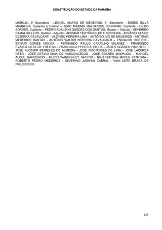 CONSTITUIÇÃO DO ESTADO DA PARAÍBA



MAROJA, 3º Secretário - LEONEL AMARO DE MEDEIROS, 4° Secretário - EGÍDIO SILVA
MADRUGA, Suplente e Relator – JOÃO MÁXIMO MALHEIROS FELICIANO, Suplente - OILDO
SOARES, Suplente – PEDRO ADELSON GUEDES DOS SANTOS, Relator – Adjunto - SEVERINO
RAMALHO LEITE, Relator - Adjunto - ADEMAR TEOTÔNIO LEITE FERREIRA - AFRÂNIO ATAÍDE
BEZERRA CAVALCANTI - ALOYSIO PEREIRA LIMA - ANTÔNIO IVO DE MEDEIROS - ANTÔNIO
MEDEIROS DANTAS - ANTÔNIO WALDIR BEZERRA CAVALCANTI – ENIVALDO RIBEIRO -
ERNANI GOMES MOURA - FERNANDO PAULO CARRILHO MILANEZ - FRANCISCO
EVANGELISTA DE FREITAS - FRANCISCO PEREIRA VIEIRA - JÁDER SOARES PIMENTEL -
JOSÉ ALDEMIR MEIRELES DE ALMEIDA - JOSÉ FERNANDES DE LIMA - JOSÉ LACERDA
NETO - JOSÉ OTÁVIO MAIA DE VASCONCELOS - JOSÉ SOARES MADRUGA – MANOEL
ALCEU GAUDÊNCIO - MÚCIO WANDERLEY SÁTYRO - NILO FEITOSA MAYER VENTURA -
ROBERTO PEDRO MEDEIROS - SEVERINO JUDIVAN CABRAL - VANI LEITE BRAGA DE
FIGUEIREDO.




                                                                              125
 