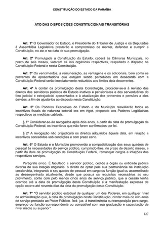 CONSTITUIÇÃO DO ESTADO DA PARAÍBA




            ATO DAS DISPOSIÇÕES CONSTITUCIONAIS TRANSITÓRIAS




    Art. 1º O Governador do Estado, o Presidente do Tribunal de Justiça e os Deputados
à Assembléia Legislativa prestarão o compromisso de manter, defender e cumprir a
Constituição, no ato e na data de sua promulgação.

     Art. 2º Promulgada a Constituição do Estado, caberá às Câmaras Municipais, no
prazo de seis meses, votarem as leis orgânicas respectivas, respeitado o disposto na
Constituição Federal e nesta Constituição.

     Art. 3º Os vencimentos, a remuneração, as vantagens e os adicionais, bem como os
proventos da aposentadoria que estejam sendo percebidos em desacordo com a
Constituição Federal serão imediatamente reduzidos aos limites dela decorrentes.

      Art. 4º A contar da promulgação desta Constituição, proceder-se-á à revisão dos
direitos dos servidores públicos do Estado inativos e pensionistas e dos serventuários do
foro judicial e extrajudicial aposentados e à atualização dos proventos e pensões a eles
devidos, a fim de ajustá-los ao disposto nesta Constituição.

     Art. 5º Os Poderes Executivos do Estado e do Município reavaliarão todos os
incentivos fiscais de natureza setorial ora em vigor, propondo aos Poderes Legislativos
respectivos as medidas cabíveis.

    § 1º Considerar-se-ão revogados após dois anos, a partir da data de promulgação da
Constituição Federal, os incentivos que não forem confirmados por lei.

     § 2º A revogação não prejudicará os direitos adquiridos àquela data, em relação a
incentivos concedidos sob condições e com prazo certo.

      Art. 6º O Estado e o Município promoverão a compatibilização dos seus quadros de
pessoal às necessidades do serviço público, cumprindo-lhes, no prazo de dezoito meses, a
partir da data de promulgação da Constituição Federal, remanejar cargos e lotações dos
respectivos serviços.

     Parágrafo único. É facultado a servidor público, cedido a órgão ou entidade pública
diversa de sua lotação originária, o direito de optar pela sua permanência na instituição
cessionária, integrando o seu quadro de pessoal em cargo ou função igual ou assemelhado
ao desempenhado atualmente, desde que possua os requisitos necessários ao seu
provimento, conte com pelo menos cinco anos de serviço público, que a cessão tenha
ocorrido até a data da promulgação desta Constituição e a manifestação expressa de
opção ocorra até noventa dias da data da promulgação desta Constituição.

     Art. 7º “O servidor público estadual de qualquer um dos Poderes, em qualquer nível
de administração que, à data da promulgação desta Constituição, contar mais de oito anos
de serviço prestado ao Poder Público, fará jus à transferência ou transposição para cargo,
emprego ou função correspondente ou compatível com sua graduação e capacitação de
nível médio ou superior”.
                                                                                      127
 