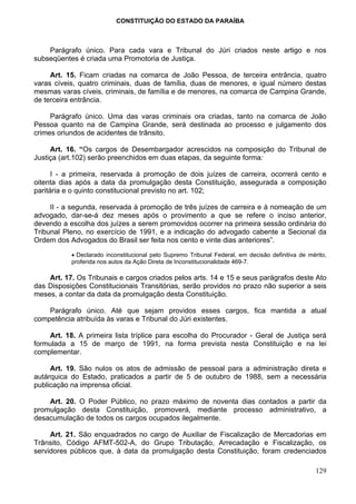 CONSTITUIÇÃO DO ESTADO DA PARAÍBA



    Parágrafo único. Para cada vara e Tribunal do Júri criados neste artigo e nos
subseqüentes é criada uma Promotoria de Justiça.

     Art. 15. Ficam criadas na comarca de João Pessoa, de terceira entrância, quatro
varas cíveis, quatro criminais, duas de família, duas de menores, e igual número destas
mesmas varas cíveis, criminais, de família e de menores, na comarca de Campina Grande,
de terceira entrância.

     Parágrafo único. Uma das varas criminais ora criadas, tanto na comarca de João
Pessoa quanto na de Campina Grande, será destinada ao processo e julgamento dos
crimes oriundos de acidentes de trânsito.

     Art. 16. “Os cargos de Desembargador acrescidos na composição do Tribunal de
Justiça (art.102) serão preenchidos em duas etapas, da seguinte forma:

      I - a primeira, reservada à promoção de dois juízes de carreira, ocorrerá cento e
oitenta dias após a data da promulgação desta Constituição, assegurada a composição
paritária e o quinto constitucional previsto no art. 102;

     II - a segunda, reservada à promoção de três juízes de carreira e à nomeação de um
advogado, dar-se-á dez meses após o provimento a que se refere o inciso anterior,
devendo a escolha dos juízes a serem promovidos ocorrer na primeira sessão ordinária do
Tribunal Pleno, no exercício de 1991, e a indicação do advogado cabente a Secional da
Ordem dos Advogados do Brasil ser feita nos cento e vinte dias anteriores”.

           • Declarado inconstitucional pelo Supremo Tribunal Federal, em decisão definitiva de mérito,
           proferida nos autos da Ação Direta de Inconstitucionalidade 469-7.

    Art. 17. Os Tribunais e cargos criados pelos arts. 14 e 15 e seus parágrafos deste Ato
das Disposições Constitucionais Transitórias, serão providos no prazo não superior a seis
meses, a contar da data da promulgação desta Constituição.

    Parágrafo único. Até que sejam providos esses cargos, fica mantida a atual
competência atribuída às varas e Tribunal do Júri existentes.

    Art. 18. A primeira lista tríplice para escolha do Procurador - Geral de Justiça será
formulada a 15 de março de 1991, na forma prevista nesta Constituição e na lei
complementar.

     Art. 19. São nulos os atos de admissão de pessoal para a administração direta e
autárquica do Estado, praticados a partir de 5 de outubro de 1988, sem a necessária
publicação na imprensa oficial.

    Art. 20. O Poder Público, no prazo máximo de noventa dias contados a partir da
promulgação desta Constituição, promoverá, mediante processo administrativo, a
desacumulação de todos os cargos ocupados ilegalmente.

     Art. 21. São enquadrados no cargo de Auxiliar de Fiscalização de Mercadorias em
Trânsito, Código AFMT-502-A, do Grupo Tributação, Arrecadação e Fiscalização, os
servidores públicos que, à data da promulgação desta Constituição, foram credenciados

                                                                                                   129
 