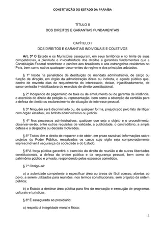 CONSTITUIÇÃO DO ESTADO DA PARAÍBA




                                          TÍTULO II
                       DOS DIREITOS E GARANTIAS FUNDAMENTAIS


                                         CAPÍTULO I
               DOS DIREITOS E GARANTIAS INDIVIDUAIS E COLETIVOS

     Art. 3º O Estado e os Municípios asseguram, em seus territórios e no limite de suas
competências, a plenitude e inviolabilidade dos direitos e garantias fundamentais que a
Constituição Federal reconhece e confere aos brasileiros e aos estrangeiros residentes no
País, bem como outros quaisquer decorrentes do regime e dos princípios adotados.

     § 1º Incide na penalidade de destituição de mandato administrativo, de cargo ou
função de direção, em órgão da administração direta ou indireta, o agente público que,
dentro de noventa dias do requerimento do interessado, deixar, injustificadamente, de
sanar omissão inviabilizadora do exercício de direito constitucional.

     § 2º Independe do pagamento de taxa ou de emolumento ou de garantia de instância,
o exercício do direito de petição ou representação, bem como a obtenção de certidão para
a defesa de direito ou esclarecimento de situação de interesse pessoal.

    § 3º Ninguém será discriminado ou, de qualquer forma, prejudicado pelo fato de litigar
com órgão estadual, no âmbito administrativo ou judicial.

     § 4º Nos processos administrativos, qualquer que seja o objeto e o procedimento,
observar-se-ão, entre outros requisitos de validade, a publicidade, o contraditório, a ampla
defesa e o despacho ou decisão motivados.

     § 5º Todos têm o direito de requerer e de obter, em prazo razoável, informações sobre
projetos do Poder Público, ressalvados os casos cujo sigilo seja comprovadamente
imprescindível à segurança da sociedade e do Estado.

     § 6º A força pública garantirá o exercício do direito de reunião e de outras liberdades
constitucionais, a defesa da ordem pública e da segurança pessoal, bem como do
patrimônio público e privado, respondendo pelos excessos cometidos.

     § 7º Obriga-se:

     a) a autoridade competente a especificar área ou áreas de fácil acesso, abertas ao
povo, a serem utilizadas para reuniões, nos termos constitucionais, sem prejuízo da ordem
pública;

     b) o Estado a destinar área pública para fins de recreação e execução de programas
culturais e turísticos.

     § 8º É assegurado ao presidiário:

     a) respeito à integridade moral e física;

                                                                                         13
 