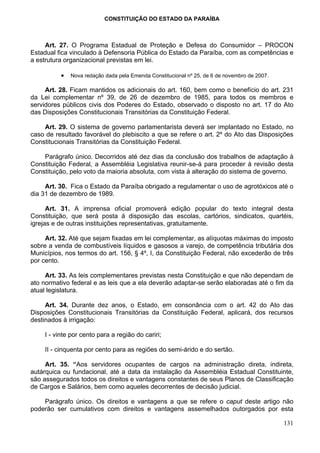 CONSTITUIÇÃO DO ESTADO DA PARAÍBA



     Art. 27. O Programa Estadual de Proteção e Defesa do Consumidor – PROCON
Estadual fica vinculado à Defensoria Pública do Estado da Paraíba, com as competências e
a estrutura organizacional previstas em lei.

           •   Nova redação dada pela Emenda Constitucional nº 25, de 6 de novembro de 2007.

     Art. 28. Ficam mantidos os adicionais do art. 160, bem como o benefício do art. 231
da Lei complementar nº 39, de 26 de dezembro de 1985, para todos os membros e
servidores públicos civis dos Poderes do Estado, observado o disposto no art. 17 do Ato
das Disposições Constitucionais Transitórias da Constituição Federal.

    Art. 29. O sistema de governo parlamentarista deverá ser implantado no Estado, no
caso de resultado favorável do plebiscito a que se refere o art. 2º do Ato das Disposições
Constitucionais Transitórias da Constituição Federal.

    Parágrafo único. Decorridos até dez dias da conclusão dos trabalhos de adaptação à
Constituição Federal, a Assembléia Legislativa reunir-se-á para proceder à revisão desta
Constituição, pelo voto da maioria absoluta, com vista à alteração do sistema de governo.

     Art. 30. Fica o Estado da Paraíba obrigado a regulamentar o uso de agrotóxicos até o
dia 31 de dezembro de 1989.

      Art. 31. A imprensa oficial promoverá edição popular do texto integral desta
Constituição, que será posta á disposição das escolas, cartórios, sindicatos, quartéis,
igrejas e de outras instituições representativas, gratuitamente.

     Art. 32. Até que sejam fixadas em lei complementar, as alíquotas máximas do imposto
sobre a venda de combustíveis líquidos e gasosos a varejo, de competência tributária dos
Municípios, nos termos do art. 156, § 4º, I, da Constituição Federal, não excederão de três
por cento.

     Art. 33. As leis complementares previstas nesta Constituição e que não dependam de
ato normativo federal e as leis que a ela deverão adaptar-se serão elaboradas até o fim da
atual legislatura.

     Art. 34. Durante dez anos, o Estado, em consonância com o art. 42 do Ato das
Disposições Constitucionais Transitórias da Constituição Federal, aplicará, dos recursos
destinados à irrigação:

     I - vinte por cento para a região do cariri;

     II - cinquenta por cento para as regiões do semi-árido e do sertão.

     Art. 35. “Aos servidores ocupantes de cargos na administração direta, indireta,
autárquica ou fundacional, até a data da instalação da Assembléia Estadual Constituinte,
são assegurados todos os direitos e vantagens constantes de seus Planos de Classificação
de Cargos e Salários, bem como aqueles decorrentes de decisão judicial.

    Parágrafo único. Os direitos e vantagens a que se refere o caput deste artigo não
poderão ser cumulativos com direitos e vantagens assemelhados outorgados por esta

                                                                                               131
 