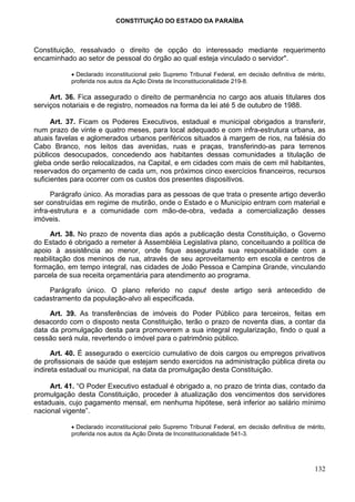 CONSTITUIÇÃO DO ESTADO DA PARAÍBA



Constituição, ressalvado o direito de opção do interessado mediante requerimento
encaminhado ao setor de pessoal do órgão ao qual esteja vinculado o servidor".

           • Declarado inconstitucional pelo Supremo Tribunal Federal, em decisão definitiva de mérito,
           proferida nos autos da Ação Direta de Inconstitucionalidade 219-8.

     Art. 36. Fica assegurado o direito de permanência no cargo aos atuais titulares dos
serviços notariais e de registro, nomeados na forma da lei até 5 de outubro de 1988.

      Art. 37. Ficam os Poderes Executivos, estadual e municipal obrigados a transferir,
num prazo de vinte e quatro meses, para local adequado e com infra-estrutura urbana, as
atuais favelas e aglomerados urbanos periféricos situados à margem de rios, na falésia do
Cabo Branco, nos leitos das avenidas, ruas e praças, transferindo-as para terrenos
públicos desocupados, concedendo aos habitantes dessas comunidades a titulação de
gleba onde serão relocalizados, na Capital, e em cidades com mais de cem mil habitantes,
reservados do orçamento de cada um, nos próximos cinco exercícios financeiros, recursos
suficientes para ocorrer com os custos dos presentes dispositivos.

      Parágrafo único. As moradias para as pessoas de que trata o presente artigo deverão
ser construídas em regime de mutirão, onde o Estado e o Município entram com material e
infra-estrutura e a comunidade com mão-de-obra, vedada a comercialização desses
imóveis.

     Art. 38. No prazo de noventa dias após a publicação desta Constituição, o Governo
do Estado é obrigado a remeter à Assembléia Legislativa plano, conceituando a política de
apoio à assistência ao menor, onde fique assegurada sua responsabilidade com a
reabilitação dos meninos de rua, através de seu aproveitamento em escola e centros de
formação, em tempo integral, nas cidades de João Pessoa e Campina Grande, vinculando
parcela de sua receita orçamentária para atendimento ao programa.

    Parágrafo único. O plano referido no caput deste artigo será antecedido de
cadastramento da população-alvo ali especificada.

     Art. 39. As transferências de imóveis do Poder Público para terceiros, feitas em
desacordo com o disposto nesta Constituição, terão o prazo de noventa dias, a contar da
data da promulgação desta para promoverem a sua integral regularização, findo o qual a
cessão será nula, revertendo o imóvel para o patrimônio público.

      Art. 40. É assegurado o exercício cumulativo de dois cargos ou empregos privativos
de profissionais de saúde que estejam sendo exercidos na administração pública direta ou
indireta estadual ou municipal, na data da promulgação desta Constituição.

     Art. 41. “O Poder Executivo estadual é obrigado a, no prazo de trinta dias, contado da
promulgação desta Constituição, proceder à atualização dos vencimentos dos servidores
estaduais, cujo pagamento mensal, em nenhuma hipótese, será inferior ao salário mínimo
nacional vigente”.

           • Declarado inconstitucional pelo Supremo Tribunal Federal, em decisão definitiva de mérito,
           proferida nos autos da Ação Direta de Inconstitucionalidade 541-3.




                                                                                                   132
 