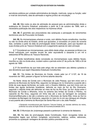 CONSTITUIÇÃO DO ESTADO DA PARAÍBA



servidores públicos por unidade administrativa de lotação, matrícula, cargo ou função, valor
e nível de vencimento, data de admissão e regime jurídico de vinculação.



     Art. 48. São nulos os atos de admissão de pessoal para as administrações direta e
autárquica do Governo Estadual, praticados a partir de 5 de outubro de 1988, sem a
necessária publicação dos atos respectivos na imprensa oficial.

     Art. 49. É garantida aos procuradores das autarquias a percepção de vencimentos
isonômicos aos de Procurador do Estado.

     Art. 50. Às microempresas urbanas e rurais, com débitos fiscais constituídos, inscritos
ou não na dívida ativa do Estado, ainda que ajuizados, é concedido um prazo de noventa
dias, contados a partir da data da promulgação desta Constituição, para que liquidem as
suas dívidas junto ao Tesouro Estadual com o pagamento apenas do valor principal.

     § 1º Consideram-se microempresas, para efeito deste artigo, as pessoas jurídicas e as
firmas individuais com receitas anuais de valor equivalente a sessenta e um mil e
setecentos BTNs (Bônus do Tesouro Nacional).

      § 2º Serão beneficiárias desta concessão as microempresas cujos débitos fiscais,
inscritos ou não na dívida ativa, incidam sobre o período entre 27 de junho de 1985 e 24 de
agosto de 1989.

     § 3º Os benefícios de que trata este artigo não se estendem aos débitos quitados e
aos devedores que sejam Deputados Estaduais Constituintes.

    Art. 51. “Os limites do Município do Conde, criado pela Lei nº 3.107, de 18 de
novembro de 1963, passam a figurar na forma adiante descrita:

      Ao Norte: divisa de Conde com o Município de João Pessoa, que tem início com a
extrema do Município de Santa Rita, seguindo na talvegue do rio Gramame a jusante até o
limite de suas águas territoriais; ao Leste, com o Oceano Atlântico, que tem início com os
limites das águas territoriais brasileiras, defronte ao meio da foz do Rio Gramame,
seguindo o referido limite até defrontar ao meio da foz do Rio Grau; ao Sul: divisa entre o
Município de Conde e Alhandra, inicia na extrema dos limites de Conde e Pitimbu, na
nascente do Rio Grau, seguindo em linha reta até o eixo da barragem do complexo
Gramame/Mamuaba e daí até a extrema com o Município de Santa Rita; inicia ao Sul no
complexo da Barragem de Gramame, seguindo no meio do rio em seu talvegue em direção
a sua jusante até a extrema do Município de Santa Rita com o de João Pessoa”.

           • Declarado inconstitucional pelo Supremo Tribunal Federal, em decisão definitiva de mérito,
           proferida nos autos da Ação Direta de Inconstitucionalidade 3615.

     Art. 52. O Município de Juripiranga passará a pertencer à comarca de Itabaiana.

     Art. 53. Na data da promulgação desta Constituição, ficam revogadas todas as
disposições legais que tenham congelado vencimentos, salários, soldos, adicionais,
proventos ou quaisquer vantagens de servidor público previstas em lei.

                                                                                                   134
 