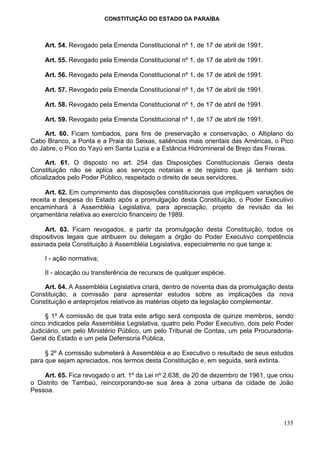 CONSTITUIÇÃO DO ESTADO DA PARAÍBA



    Art. 54. Revogado pela Emenda Constitucional nº 1, de 17 de abril de 1991.

    Art. 55. Revogado pela Emenda Constitucional nº 1, de 17 de abril de 1991.

    Art. 56. Revogado pela Emenda Constitucional nº 1, de 17 de abril de 1991.

    Art. 57. Revogado pela Emenda Constitucional nº 1, de 17 de abril de 1991.

    Art. 58. Revogado pela Emenda Constitucional nº 1, de 17 de abril de 1991.

    Art. 59. Revogado pela Emenda Constitucional nº 1, de 17 de abril de 1991.

     Art. 60. Ficam tombados, para fins de preservação e conservação, o Altiplano do
Cabo Branco, a Ponta e a Praia do Seixas, saliências mais orientais das Américas, o Pico
do Jabre, o Pico do Yayú em Santa Luzia e a Estância Hidromineral de Brejo das Freiras.

      Art. 61. O disposto no art. 254 das Disposições Constitucionais Gerais desta
Constituição não se aplica aos serviços notariais e de registro que já tenham sido
oficializados pelo Poder Público, respeitado o direito de seus servidores.

     Art. 62. Em cumprimento das disposições constitucionais que impliquem variações de
receita e despesa do Estado após a promulgação desta Constituição, o Poder Executivo
encaminhará à Assembléia Legislativa, para apreciação, projeto de revisão da lei
orçamentária relativa ao exercício financeiro de 1989.

     Art. 63. Ficam revogados, a partir da promulgação desta Constituição, todos os
dispositivos legais que atribuem ou delegam a órgão do Poder Executivo competência
assinada pela Constituição à Assembléia Legislativa, especialmente no que tange a:

    I - ação normativa;

    II - alocação ou transferência de recursos de qualquer espécie.

    Art. 64. A Assembléia Legislativa criará, dentro de noventa dias da promulgação desta
Constituição, a comissão para apresentar estudos sobre as implicações da nova
Constituição e anteprojetos relativos às matérias objeto da legislação complementar.

     § 1º A comissão de que trata este artigo será composta de quinze membros, sendo
cinco indicados pela Assembléia Legislativa, quatro pelo Poder Executivo, dois pelo Poder
Judiciário, um pelo Ministério Público, um pelo Tribunal de Contas, um pela Procuradoria-
Geral do Estado e um pela Defensoria Pública.

     § 2º A comissão submeterá à Assembléia e ao Executivo o resultado de seus estudos
para que sejam apreciados, nos termos desta Constituição e, em seguida, será extinta.

    Art. 65. Fica revogado o art. 1º da Lei nº 2.638, de 20 de dezembro de 1961, que criou
o Distrito de Tambaú, reincorporando-se sua área à zona urbana da cidade de João
Pessoa.




                                                                                      135
 