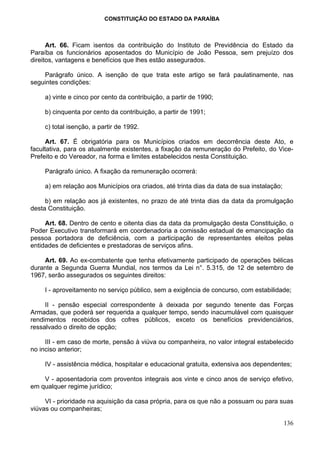 CONSTITUIÇÃO DO ESTADO DA PARAÍBA



      Art. 66. Ficam isentos da contribuição do Instituto de Previdência do Estado da
Paraíba os funcionários aposentados do Município de João Pessoa, sem prejuízo dos
direitos, vantagens e benefícios que lhes estão assegurados.

    Parágrafo único. A isenção de que trata este artigo se fará paulatinamente, nas
seguintes condições:

    a) vinte e cinco por cento da contribuição, a partir de 1990;

    b) cinquenta por cento da contribuição, a partir de 1991;

    c) total isenção, a partir de 1992.

      Art. 67. É obrigatória para os Municípios criados em decorrência deste Ato, e
facultativa, para os atualmente existentes, a fixação da remuneração do Prefeito, do Vice-
Prefeito e do Vereador, na forma e limites estabelecidos nesta Constituição.

    Parágrafo único. A fixação da remuneração ocorrerá:

    a) em relação aos Municípios ora criados, até trinta dias da data de sua instalação;

     b) em relação aos já existentes, no prazo de até trinta dias da data da promulgação
desta Constituição.

     Art. 68. Dentro de cento e oitenta dias da data da promulgação desta Constituição, o
Poder Executivo transformará em coordenadoria a comissão estadual de emancipação da
pessoa portadora de deficiência, com a participação de representantes eleitos pelas
entidades de deficientes e prestadoras de serviços afins.

    Art. 69. Ao ex-combatente que tenha efetivamente participado de operações bélicas
durante a Segunda Guerra Mundial, nos termos da Lei n°. 5.315, de 12 de setembro de
1967, serão assegurados os seguintes direitos:

    I - aproveitamento no serviço público, sem a exigência de concurso, com estabilidade;

     II - pensão especial correspondente à deixada por segundo tenente das Forças
Armadas, que poderá ser requerida a qualquer tempo, sendo inacumulável com quaisquer
rendimentos recebidos dos cofres públicos, exceto os benefícios previdenciários,
ressalvado o direito de opção;

     III - em caso de morte, pensão à viúva ou companheira, no valor integral estabelecido
no inciso anterior;

    IV - assistência médica, hospitalar e educacional gratuita, extensiva aos dependentes;

    V - aposentadoria com proventos integrais aos vinte e cinco anos de serviço efetivo,
em qualquer regime jurídico;

     VI - prioridade na aquisição da casa própria, para os que não a possuam ou para suas
viúvas ou companheiras;

                                                                                           136
 