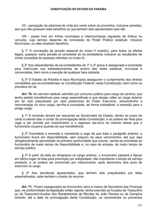 CONSTITUIÇÃO DO ESTADO DA PARAÍBA




     VII - percepção de adicional de vinte por cento sobre os proventos, inclusive pensões,
aos que não possuam este benefício ou que tenham sido aposentados sem ele;

     VIII - passe livre em linhas municipais e intermunicipais regulares de ônibus ou
veículos, cujo serviço dependa de concessão do Poder Público estadual, inclusive
Municípios, ou dele recebam benefício.

     § 1º A concessão da pensão especial do inciso II substitui, para todos os efeitos
legais, qualquer outra pensão já concedida ao ex-combatente inclusive as resultantes de
morte concedida às pessoas referidas no inciso III.

    § 2º Aos descendentes de ex-combatentes de 1º e 2º graus é assegurada a prioridade
para matrículas nos estabelecimentos de ensino das redes estadual, municipal e
conveniadas, bem como a isenção de qualquer taxa cobrada.

     § 3º O Estado da Paraíba e seus Municípios asseguram o cumprimento dos direitos
concedidos aos ex-combatentes na Constituição Federal, nesta Constituição, bem como os
previstos em lei.

     Art. 70. Ao servidor estável, admitido por concurso público para cargo de carreira, que
tenha pedido transferência para cargo assemelhado e que deseje voltar ao cargo anterior
por ter sido prejudicado por atos posteriores do Poder Executivo, reduzindo-lhe a
remuneração no novo cargo, ser-lhe-á concedida, de forma irretratável, a reversão para o
antigo cargo.

     § 1º A reversão deverá ser requerida ao Governador do Estado, dentro do prazo de
cento e oitenta dias a contar da promulgação desta Constituição, e só poderá ser feita para
vaga a ser provida por merecimento e o regresso dar-se-á na mesma classe que o
funcionário ocupava quando da sua transferência.

     § 2º Concedida a reversão e inexistindo a vaga de que trata o parágrafo anterior, o
funcionário ficará em disponibilidade, sem prejuízo de seus vencimentos, até que seja
obrigatoriamente aproveitado na primeira oportunidade que ocorrer, dando-se prioridade ao
funcionário de maior tempo de disponibilidade e, no caso de empate, de maior tempo de
serviço público.

     § 3º A partir da data do reingresso no cargo anterior, o funcionário passará a figurar
em último lugar na lista para promoção por antigüidade, não importando o tempo de serviço
prestado, e só poderá ser promovido por merecimento, após decorridos dois anos de
exercício no cargo.

    § 4º Aos servidores aposentados, que tenham sido prejudicados por fatos
assemelhados, cabe também o direito de recorrer.


     Art. 71. “Ficam assegurados ao funcionário ativo e inativo da Secretaria das Finanças
que, na conformidade da legislação então vigente, tenha exercido as funções de Tesoureiro
ou de Tesoureiro-Auxiliar das Recebedorias de Rendas de João Pessoa ou de Campina
Grande, até a data da promulgação desta Constituição, os vencimentos ou proventos

                                                                                        137
 