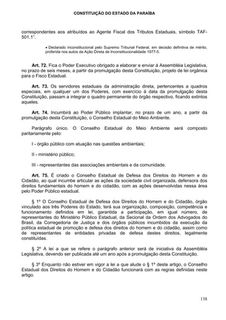 CONSTITUIÇÃO DO ESTADO DA PARAÍBA



correspondentes aos atribuídos ao Agente Fiscal dos Tributos Estaduais, símbolo TAF-
501.1”.

            • Declarado inconstitucional pelo Supremo Tribunal Federal, em decisão definitiva de mérito,
            proferida nos autos da Ação Direta de Inconstitucionalidade 1977-5.


     Art. 72. Fica o Poder Executivo obrigado a elaborar e enviar à Assembléia Legislativa,
no prazo de seis meses, a partir da promulgação desta Constituição, projeto de lei orgânica
para o Fisco Estadual.

    Art. 73. Os servidores estaduais da administração direta, pertencentes a quadros
especiais, em qualquer um dos Poderes, com exercício à data da promulgação desta
Constituição, passam a integrar o quadro permanente do órgão respectivo, ficando extintos
aqueles.

    Art. 74. Incumbirá ao Poder Público implantar, no prazo de um ano, a partir da
promulgação desta Constituição, o Conselho Estadual do Meio Ambiente.

      Parágrafo único. O Conselho Estadual do Meio Ambiente será composto
paritariamente pelo:

     I - órgão público com atuação nas questões ambientais;

     II - ministério público;

     III - representantes das associações ambientais e da comunidade.

      Art. 75. É criado o Conselho Estadual de Defesa dos Direitos do Homem e do
Cidadão, ao qual incumbe articular as ações da sociedade civil organizada, defensora dos
direitos fundamentais do homem e do cidadão, com as ações desenvolvidas nessa área
pelo Poder Público estadual.

      § 1º O Conselho Estadual de Defesa dos Direitos do Homem e do Cidadão, órgão
vinculado aos três Poderes do Estado, terá sua organização, composição, competência e
funcionamento definidos em lei, garantida a participação, em igual número, de
representantes do Ministério Público Estadual, da Secional da Ordem dos Advogados do
Brasil, da Corregedoria de Justiça e dos órgãos públicos incumbidos da execução da
política estadual de promoção e defesa dos direitos do homem e do cidadão, assim como
de representantes de entidades privadas de defesa destes direitos, legalmente
constituídas.

     § 2º A lei a que se refere o parágrafo anterior será de iniciativa da Assembléia
Legislativa, devendo ser publicada até um ano após a promulgação desta Constituição.

      § 3º Enquanto não estiver em vigor a lei a que alude o § 1º deste artigo, o Conselho
Estadual dos Direitos do Homem e do Cidadão funcionará com as regras definidas neste
artigo.




                                                                                                    138
 