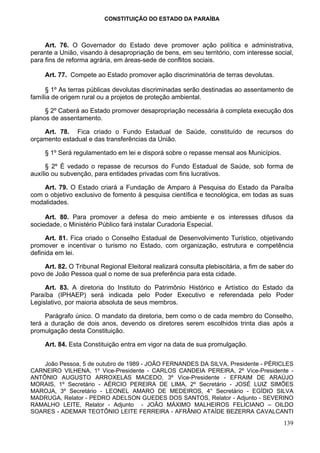 CONSTITUIÇÃO DO ESTADO DA PARAÍBA



     Art. 76. O Governador do Estado deve promover ação política e administrativa,
perante a União, visando à desapropriação de bens, em seu território, com interesse social,
para fins de reforma agrária, em áreas-sede de conflitos sociais.

     Art. 77. Compete ao Estado promover ação discriminatória de terras devolutas.

     § 1º As terras públicas devolutas discriminadas serão destinadas ao assentamento de
família de origem rural ou a projetos de proteção ambiental.

     § 2º Caberá ao Estado promover desapropriação necessária à completa execução dos
planos de assentamento.

    Art. 78. Fica criado o Fundo Estadual de Saúde, constituído de recursos do
orçamento estadual e das transferências da União.

     § 1º Será regulamentado em lei e disporá sobre o repasse mensal aos Municípios.

      § 2º É vedado o repasse de recursos do Fundo Estadual de Saúde, sob forma de
auxílio ou subvenção, para entidades privadas com fins lucrativos.

    Art. 79. O Estado criará a Fundação de Amparo à Pesquisa do Estado da Paraíba
com o objetivo exclusivo de fomento à pesquisa científica e tecnológica, em todas as suas
modalidades.

     Art. 80. Para promover a defesa do meio ambiente e os interesses difusos da
sociedade, o Ministério Público fará instalar Curadoria Especial.

     Art. 81. Fica criado o Conselho Estadual de Desenvolvimento Turístico, objetivando
promover e incentivar o turismo no Estado, com organização, estrutura e competência
definida em lei.

    Art. 82. O Tribunal Regional Eleitoral realizará consulta plebiscitária, a fim de saber do
povo de João Pessoa qual o nome de sua preferência para esta cidade.

     Art. 83. A diretoria do Instituto do Patrimônio Histórico e Artístico do Estado da
Paraíba (IPHAEP) será indicada pelo Poder Executivo e referendada pelo Poder
Legislativo, por maioria absoluta de seus membros.

     Parágrafo único. O mandato da diretoria, bem como o de cada membro do Conselho,
terá a duração de dois anos, devendo os diretores serem escolhidos trinta dias após a
promulgação desta Constituição.

     Art. 84. Esta Constituição entra em vigor na data de sua promulgação.

    João Pessoa, 5 de outubro de 1989 - JOÃO FERNANDES DA SILVA, Presidente - PÉRICLES
CARNEIRO VILHENA, 1º Vice-Presidente - CARLOS CANDEIA PEREIRA, 2º Vice-Presidente -
ANTÔNIO AUGUSTO ARROXELAS MACEDO, 3º Vice-Presidente - EFRAIM DE ARAÚJO
MORAIS, 1º Secretário - AÉRCIO PEREIRA DE LIMA, 2º Secretário - JOSÉ LUIZ SIMÕES
MAROJA, 3º Secretário - LEONEL AMARO DE MEDEIROS, 4° Secretário - EGÍDIO SILVA
MADRUGA, Relator - PEDRO ADELSON GUEDES DOS SANTOS, Relator - Adjunto - SEVERINO
RAMALHO LEITE, Relator - Adjunto - JOÃO MÁXIMO MALHEIROS FELICIANO – OILDO
SOARES - ADEMAR TEOTÔNIO LEITE FERREIRA - AFRÂNIO ATAÍDE BEZERRA CAVALCANTI
                                                                                          139
 