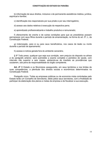 CONSTITUIÇÃO DO ESTADO DA PARAÍBA



     b) informação de seus direitos, inclusive o de permanente assistência médica, jurídica,
espiritual e familiar;

     c) identificação dos responsáveis por sua prisão e por seu interrogatório;

     d) acesso aos dados relativos à execução da respectiva pena;

     e) aprendizado profissionalizante e trabalho produtivo e remunerado;

    f) oferecimento de creche e de outras condições para que as presidiárias possam
permanecer com seus filhos durante o período de amamentação, na forma do art. 5º, L, da
Constituição Federal;

    g) indenização, para si ou para seus beneficiários, nos casos de lesão ou morte
durante o período de apenamento;

     h) acesso à notícia gerada fora do ambiente carcerário.

      § 9º Todo preso, qualquer que seja sua condição, sem prejuízo do disposto na alínea
a do parágrafo anterior, será submetido a exame completo e periódico de saúde, com
intervalo não superior a seis meses, adotando-se de imediato as providências que
couberem, sob pena de responsabilidade do órgão competente.

    Art. 4º O Estado e os Municípios assegurarão, em seus territórios e nos limites de
suas competências, a plenitude dos direitos sociais e econômicos determinados na
Constituição Federal.

      Parágrafo único. Todas as empresas públicas ou de economia mista controladas pelo
Estado terão um Conselho de Servidores, eleito pelos seus servidores, com a finalidade de
participar da elaboração dos planos e metas da empresa e de fiscalizar a sua execução.




                                                                                         14
 