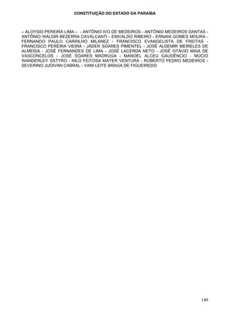 CONSTITUIÇÃO DO ESTADO DA PARAÍBA



– ALOYSIO PEREIRA LIMA – - ANTÔNIO IVO DE MEDEIROS - ANTÔNIO MEDEIROS DANTAS -
ANTÔNIO WALDIR BEZERRA CAVALCANTI - ENIVALDO RIBEIRO - ERNANI GOMES MOURA -
FERNANDO PAULO CARRILHO MILANEZ - FRANCISCO EVANGELISTA DE FREITAS -
FRANCISCO PEREIRA VIEIRA - JÁDER SOARES PIMENTEL - JOSÉ ALDEMIR MEIRELES DE
ALMEIDA - JOSÉ FERNANDES DE LIMA - JOSÉ LACERDA NETO - JOSÉ OTÁVIO MAIA DE
VASCONCELOS - JOSÉ SOARES MADRUGA - MANOEL ALCEU GAUDÊNCIO - MÚCIO
WANDERLEY SÁTYRO - NILO FEITOSA MAYER VENTURA - ROBERTO PEDRO MEDEIROS -
SEVERINO JUDIVAN CABRAL - VANI LEITE BRAGA DE FIGUEIREDO.




                                                                           140
 