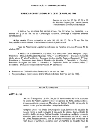 CONSTITUIÇÃO DO ESTADO DA PARAÍBA



              EMENDA CONSTITUCIONAL Nº 1, DE 17 DE ABRIL DE 1991


                                                   Revoga os arts. 54, 55, 56, 57, 58 e 59
                                                   do Ato das Disposições Constitucionais
                                                   Transitórias da Constituição Estadual.


           A MESA DA ASSEMBLÉIA LEGISLATIVA DO ESTADO DA PARAÍBA, nos
termos do § 3º do art. 62 da Constituição Estadual, promulga a seguinte emenda
constitucional:

    Artigo único. Ficam revogados os arts. 54, 55, 56, 57, 58 e 59 do Ato das
Disposições Constitucionais Transitórias da Constituição Estadual.

           Paço da Assembléia Legislativa do Estado da Paraíba, em João Pessoa, 17 de
abril de 1991.

          A MESA DA ASSEMBLÉIA LEGISLATIVA: Deputado Carlos Marques Dunga,
Presidente - Deputado Deusdete Queiroga Filho, 1° Vice-Presidente - Deputado Armando
Abílio Vieira, 2º Vice-Presidente - Deputado Afrânio Ataíde Bezerra Cavalcanti, 3° Vice-
Presidente - Deputado José Aldemir Meireles de Almeida, 1º Secretário - Deputado
Fernando Rodrigues de Melo, 2º Secretário - Deputado Simão de Almeida Neto, 3°
Secretário - Deputada Terezinha Lins Pessoa, 4ª Secretária.


•   Publicada no Diário Oficial do Estado de 24 de abril de 1991.
•   Republicada por incorreção no Diário Oficial do Estado de 27 de abril de 1999.




                                   REDAÇÃO ORIGINAL


ADCT, Art. 54

                “Art. 54. É revogada a Lei nº 4.044, de 29 de dezembro de 1979, publicada
                no Diário do Poder Legislativo de 31 de janeiro de 1979, restaurando-se,
                em conseqüência, a sede do Município de Caldas Brandão para a vila do
                mesmo nome, que fica elevada a categoria de cidade.

                Parágrafo único. Fica criado o Município de Cajá, com sede no povoado do
                mesmo nome, o qual é elevado à categoria de cidade, desmembrado do
                território do Município de Caldas Brandão, limitando-se, ao Norte, com este
                Município, pelo riacho Timbaúba, em toda sua extensão; ao Sul, ao Leste e
                ao Oeste, respectivamente, com as divisas conhecidas dos Municípios de
                Pilar, Sapé e Gurinhém, contando com um Cartório de Registro Civil de


                                                                                       143
 