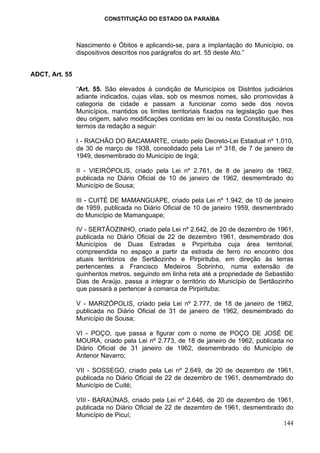 CONSTITUIÇÃO DO ESTADO DA PARAÍBA



                Nascimento e Óbitos e aplicando-se, para a implantação do Município, os
                dispositivos descritos nos parágrafos do art. 55 deste Ato.”


ADCT, Art. 55

                “Art. 55. São elevados à condição de Municípios os Distritos judiciários
                adiante indicados, cujas vilas, sob os mesmos nomes, são promovidas à
                categoria de cidade e passam a funcionar como sede dos novos
                Municípios, mantidos os limites territoriais fixados na legislação que lhes
                deu origem, salvo modificações contidas em lei ou nesta Constituição, nos
                termos da redação a seguir:

                I - RIACHÃO DO BACAMARTE, criado pelo Decreto-Lei Estadual nº 1.010,
                de 30 de março de 1938, consolidado pela Lei nº 318, de 7 de janeiro de
                1949, desmembrado do Município de Ingá;

                II - VIEIRÓPOLIS, criado pela Lei nº 2.761, de 8 de janeiro de 1962,
                publicada no Diário Oficial de 10 de janeiro de 1962, desmembrado do
                Município de Sousa;

                III - CUITÉ DE MAMANGUAPE, criado pela Lei nº 1.942, de 10 de janeiro
                de 1959, publicada no Diário Oficial de 10 de janeiro 1959, desmembrado
                do Município de Mamanguape;

                IV - SERTÃOZINHO, criado pela Lei nº 2.642, de 20 de dezembro de 1961,
                publicada no Diário Oficial de 22 de dezembro 1961, desmembrado dos
                Municípios de Duas Estradas e Pirpirituba cuja área territorial,
                compreendida no espaço a partir da estrada de ferro no encontro dos
                atuais territórios de Sertãozinho e Pirpirituba, em direção às terras
                pertencentes a Francisco Medeiros Sobrinho, numa extensão de
                quinhentos metros, seguindo em linha reta até a propriedade de Sebastião
                Dias de Araújo, passa a integrar o território do Município de Sertãozinho
                que passará a pertencer à comarca de Pirpirituba;

                V - MARIZÓPOLIS, criado pela Lei nº 2.777, de 18 de janeiro de 1962,
                publicada no Diário Oficial de 31 de janeiro de 1962, desmembrado do
                Município de Sousa;

                VI - POÇO, que passa a figurar com o nome de POÇO DE JOSÉ DE
                MOURA, criado pela Lei nº 2.773, de 18 de janeiro de 1962, publicada no
                Diário Oficial de 31 janeiro de 1962, desmembrado do Município de
                Antenor Navarro;

                VII - SOSSEGO, criado pela Lei nº 2.649, de 20 de dezembro de 1961,
                publicada no Diário Oficial de 22 de dezembro de 1961, desmembrado do
                Município de Cuité;

                VIII - BARAÚNAS, criado pela Lei nº 2.646, de 20 de dezembro de 1961,
                publicada no Diário Oficial de 22 de dezembro de 1961, desmembrado do
                Município de Picuí;
                                                                                  144
 