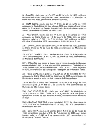 CONSTITUIÇÃO DO ESTADO DA PARAÍBA




IX - DAMIÃO, criado pela Lei nº 4.155, de 20 de junho de 1980, publicada
no Diário Oficial de 3 de julho de 1980, desmembrado do Município de
Barra de Santa Rosa, pertencente à mesma comarca;

X - BOM JESUS, criado pela Lei nº 4.156, de 20 de junho de 1980,
publicada no Diário Oficial de 3 de julho de 1980, que passa a figurar com o
nome de Bom Jesus do Seridó, desmembrado do Município de Junco do
Seridó, pertencente à comarca de Santa Luzia;

XI - APARECIDA, criado pela Lei nº 2.759, de 8 de janeiro de 1962,
publicada no Diário Oficial de 10 de janeiro de 1962, com os limites
alterados pela Lei nº 2.821, de 6 de abril de 1962, publicada no Diário
Oficial de 13 de abril de 1962, desmembrado do Município de Sousa;

XII - TENÓRIO, criado pela Lei nº 2.112, de 11 de maio de 1959, publicada
no Diário Oficial de 13 de maio de 1959, desmembrado do Município de
Juazeirinho;

XIII - POÇO DANTAS, criado pelo Decreto-Lei nº 89, de 8 de janeiro de
1948, consolidado pela Lei nº 318, de 7 de janeiro de 1949, desmembrado
do Município de Uiraúna;

XIV - BARAÚNA, que passa a figurar com o nome de Areia de Baraúna,
criado pela Lei nº 408, de 5 de julho de 1960, publicada no Diário Oficial de
16 de julho de 1960, de acordo com o art. 19 da Lei nº 321, de 8 de janeiro
de 1949, desmembrado do Município de Passagem, da comarca de Patos;

XV - PELO SINAL, criado pela Lei nº 2.657, de 21 de dezembro de 1961,
publicada no Diário Oficial de 22 de dezembro de 1961, desmembrado do
Município de Manaíra, pertencente à comarca de Princesa Isabel;

XVI - CARAÚBAS, criado pelo Decreto nº 1.010, de 30 de março de 1938,
consolidado pela Lei nº 318, de 7 de janeiro de 1949, desmembrado do
Município de São João do Cariri;

XVII - SÃO JOSÉ DE PILAR, criado pela Lei nº 4.087, de 30 de julho de
1979, publicada no Diário Oficial de 2 de agosto de 1979, que passa a
figurar com o nome de São José dos Ramos, desmembrado do Município
de Pilar;

XVIII - RIACHÃO DO POÇO, criado pela Lei nº 3.972, de 13 de março de
1978, publicada no Diário Oficial de 15 de março de 1978, desmembrado
do Município de Sapé;

XIX - BOA VISTA, criado pelo Decreto-Lei nº 1.010, de 30 de março de
1938, consolidado pela Lei nº 318, de 7 de janeiro de 1949, com limites
fixados pela Lei nº 848, de 2 de dezembro de 1952, desmembrado do
Município de Campina Grande;


                                                                         145
 