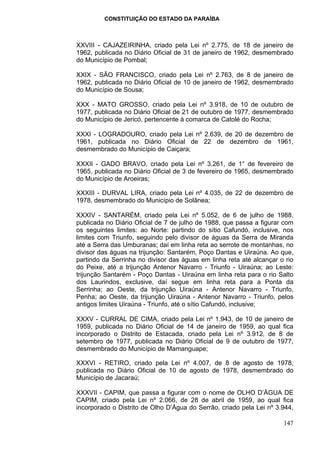 CONSTITUIÇÃO DO ESTADO DA PARAÍBA



XXVIII - CAJAZEIRINHA, criado pela Lei nº 2.775, de 18 de janeiro de
1962, publicada no Diário Oficial de 31 de janeiro de 1962, desmembrado
do Município de Pombal;

XXIX - SÃO FRANCISCO, criado pela Lei nº 2.763, de 8 de janeiro de
1962, publicada no Diário Oficial de 10 de janeiro de 1962, desmembrado
do Município de Sousa;

XXX - MATO GROSSO, criado pela Lei nº 3.918, de 10 de outubro de
1977, publicada no Diário Oficial de 21 de outubro de 1977, desmembrado
do Município de Jericó, pertencente à comarca de Catolé do Rocha;

XXXI - LOGRADOURO, criado pela Lei nº 2.639, de 20 de dezembro de
1961, publicada no Diário Oficial de 22 de dezembro de 1961,
desmembrado do Município de Caiçara;

XXXII - GADO BRAVO, criado pela Lei nº 3.261, de 1° de fevereiro de
1965, publicada no Diário Oficial de 3 de fevereiro de 1965, desmembrado
do Município de Aroeiras;

XXXIII - DURVAL LIRA, criado pela Lei nº 4.035, de 22 de dezembro de
1978, desmembrado do Município de Solânea;

XXXIV - SANTARÉM, criado pela Lei nº 5.052, de 6 de julho de 1988,
publicada no Diário Oficial de 7 de julho de 1988, que passa a figurar com
os seguintes limites: ao Norte: partindo do sítio Cafundó, inclusive, nos
limites com Triunfo, seguindo pelo divisor de águas da Serra de Miranda
até a Serra das Umburanas; daí em linha reta ao serrote de montanhas, no
divisor das águas na trijunção: Santarém, Poço Dantas e Uiraúna. Ao que,
partindo da Serrinha no divisor das águas em linha reta até alcançar o rio
do Peixe, até a trijunção Antenor Navarro - Triunfo - Uiraúna; ao Leste:
trijunção Santarém - Poço Dantas - Uiraúna em linha reta para o rio Salto
dos Laurindos, exclusive, daí segue em linha reta para a Ponta da
Serrinha; ao Oeste, da trijunção Uiraúna - Antenor Navarro - Triunfo,
Penha; ao Oeste, da trijunção Uiraúna - Antenor Navarro - Triunfo, pelos
antigos limites Uiraúna - Triunfo, até o sítio Cafundó, inclusive;

XXXV - CURRAL DE CIMA, criado pela Lei nº 1.943, de 10 de janeiro de
1959, publicada no Diário Oficial de 14 de janeiro de 1959, ao qual fica
incorporado o Distrito de Estacada, criado pela Lei nº 3.912, de 8 de
setembro de 1977, publicada no Diário Oficial de 9 de outubro de 1977,
desmembrado do Município de Mamanguape;

XXXVI - RETIRO, criado pela Lei nº 4.007, de 8 de agosto de 1978,
publicada no Diário Oficial de 10 de agosto de 1978, desmembrado do
Município de Jacaraú;

XXXVII - CAPIM, que passa a figurar com o nome de OLHO D’ÁGUA DE
CAPIM, criado pela Lei nº 2.066, de 28 de abril de 1959, ao qual fica
incorporado o Distrito de Olho D’Água do Serrão, criado pela Lei nº 3.944,

                                                                      147
 