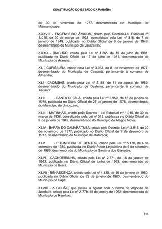 CONSTITUIÇÃO DO ESTADO DA PARAÍBA



de 30 de novembro         de   1977,   desmembrado     do   Município   de
Mamamguape;

XXXVIII - ENGENHEIRO ÁVIDOS, criado pelo Decreto-Lei Estadual nº
1.010, de 30 de março de 1938, consolidado pela Lei nº 318, de 7 de
janeiro de 1949, publicada no Diário Oficial de 9 de janeiro de 1949,
desmembrado do Município de Cajazeiras;

XXXIX - RIACHÃO, criado pela Lei nº 4.265, de 15 de julho de 1981,
publicada no Diário Oficial de 17 de julho de 1981, desmembrado do
Município de Araruna;

XL - CUPISSURA, criado pela Lei nº 3.933, de 8 de novembro de 1977,
desmembrado do Município de Caaporã, pertencente à comarca de
Alhandra;

XLI - CACIMBAS, criado pela Lei nº 5.168, de 11 de agosto de 1989,
desmembrado do Município de Desterro, pertencente à comarca de
Teixeira;

XLII      - SANTA CECÍLIA, criado pela Lei nº 3.959, de 16 de janeiro de
1978, publicada no Diário Oficial de 27 de janeiro de 1978, desmembrado
do Município de Umbuzeiro;

XLIII - MATINHAS, criado pelo Decreto - Lei Estadual nº 1.010, de 30 de
março de 1938, consolidado pela Lei nº 318, publicada no Diário Oficial de
9 de janeiro de 1949, desmembrado do Município de Alagoa Nova;

XLIV - BARRA DO CAMARATUBA, criado pelo Decreto-Lei nº 3.945, de 30
de novembro de 1977, publicado no Diário Oficial de 7 de dezembro de
1977, desmembrado do Município de Mataraca;

XLV       - PITOMBEIRA DE DENTRO, criado pela Lei nº 5.178, de 4 de
setembro de 1989, publicada no Diário Poder Legislativo de 6 de setembro
de 1989, desmembrado do Município de Santana dos Garrotes;

XLVI - CACHOEIRINHA, criado pela Lei nº 2.771, de 18 de janeiro de
1962, publicada no Diário Oficial de junho de 1963, desmembrado do
Município de Ibiara;

XLVII - RENASCENÇA, criado pela Lei nº 4.130, de 10 de janeiro de 1980,
publicada no Diário Oficial de 22 de janeiro de 1980, desmembrado do
Município de Sapé;

XLVIII - ALGODÃO, que passa a figurar com o nome de Algodão de
Jandaíra, criado pela Lei nº 2.778, 18 de janeiro de 1962, desmembrado do
Município de Remígio;




                                                                        148
 