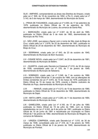 CONSTITUIÇÃO DO ESTADO DA PARAÍBA



XLIX - AMPARO, compreendendo as áreas dos Distritos de Amparo, criado
pela Lei n° 826, de 18 de novembro de 1952, e Pio X, criado pela Lei nº
3.143, de 5 de março de 1964, desmembrado do Município de Sumé;

L - PRAIA DE FAGUNDES, criado pela Lei nº 4.093, de 17 de setembro de
1979, publicada no Diário Oficial de 19 de setembro de 1979,
desmembrado do Município de Lucena, da comarca de Santa Rita;

LI - MARCAÇÃO, criado pela Lei nº 3.307, de 30 de abril de 1965,
publicada no Diário Oficial de 5 de maio de 1965, desmembrado de
Município de Rio Tinto;

LII - SÃO JOSÉ, que passa a figurar com o nome de São José do Brejo do
Cruz, criado pela Lei n° 2.678, de 22 de dezembro de 1961, publicada no
Diário Oficial de 24 de dezembro de 1961, desmembrado do Município de
Brejo do Cruz;

LIII - SERRINHA, criado pela Lei nº 643, de 23 de outubro de 1945,
desmembrado do Município de Bom Sucesso;

LIV - CIDADE NOVA, criado pela Lei nº 2.647, de 20 de dezembro de 1961,
desmembrado do Município de Belém;

LV - GUARITA, criado pelo Decreto-Lei Estadual nº1.010, de 30 de março
de 1938, consolidado pela Lei nº 318, de 7 de janeiro de 1949,
desmembrado do Município de Itabaiana;

LVI - SOBRADO, criado pela Lei nº 3.348, de 7 de outubro de 1966,
publicada no Diário Oficial de 11 de outubro de 1966, com as alterações de
limites constantes da Lei nº 3.972, de 13 de março de 1978, publicada no
Diário Oficial de 15 de março de 1978, criando o Distrito Judiciário de
Riachão do Poço, desmembrado do Município de Sapé;

LVII      - INHAUÁ, criado pela Lei nº 4.213, de 15 de dezembro de 1980,
publicada no Diário Oficial de 16 de dezembro de 1980, desmembrado do
Município de Sapé;

LVIII - MATA LIMPA, criado pela Lei nº 3.283, de 11 de dezembro de 1964,
desmembrado do Município de Areia;

LIX - GAMELEIRA, criado pela Lei nº 4.165, de 17 de julho de 1980,
publicada no Diário Oficial de 19 de julho de 1980, com os limites
estabelecidos na Lei nº 4.243, de 8 de junho de 1981, publicada no Diário
Oficial de 10 de junho de 1981 e republicada por incorreção no Diário
Oficial de 7 de janeiro de 1982, desmembrado do Município de Mogeiro, da
comarca de Itabaiana;

LX - VÁRZEA COMPRIDA, criado pelo Decreto-Lei nº 1.010, de 30 de
março de 1938, consolidado pela Lei nº 318, de 7 de janeiro de 1949,
publicada no Diário Oficial de 9 de janeiro de 1949, desmembrado do
Município de Pombal;
                                                                 149
 