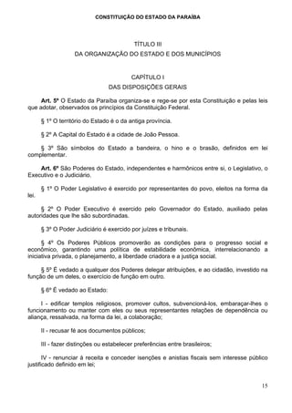 CONSTITUIÇÃO DO ESTADO DA PARAÍBA




                                            TÍTULO III
                    DA ORGANIZAÇÃO DO ESTADO E DOS MUNICÍPIOS


                                           CAPÍTULO I
                                  DAS DISPOSIÇÕES GERAIS

     Art. 5º O Estado da Paraíba organiza-se e rege-se por esta Constituição e pelas leis
que adotar, observados os princípios da Constituição Federal.

       § 1º O território do Estado é o da antiga província.

       § 2º A Capital do Estado é a cidade de João Pessoa.

    § 3º São símbolos do Estado a bandeira, o hino e o brasão, definidos em lei
complementar.

    Art. 6º São Poderes do Estado, independentes e harmônicos entre si, o Legislativo, o
Executivo e o Judiciário.

       § 1º O Poder Legislativo é exercido por representantes do povo, eleitos na forma da
lei.

     § 2º O Poder Executivo é exercido pelo Governador do Estado, auxiliado pelas
autoridades que lhe são subordinadas.

       § 3º O Poder Judiciário é exercido por juízes e tribunais.

      § 4º Os Poderes Públicos promoverão as condições para o progresso social e
econômico, garantindo uma política de estabilidade econômica, interrelacionando a
iniciativa privada, o planejamento, a liberdade criadora e a justiça social.

     § 5º É vedado a qualquer dos Poderes delegar atribuições, e ao cidadão, investido na
função de um deles, o exercício de função em outro.

       § 6º É vedado ao Estado:

     I - edificar templos religiosos, promover cultos, subvencioná-los, embaraçar-lhes o
funcionamento ou manter com eles ou seus representantes relações de dependência ou
aliança, ressalvada, na forma da lei, a colaboração;

       II - recusar fé aos documentos públicos;

       III - fazer distinções ou estabelecer preferências entre brasileiros;

       IV - renunciar à receita e conceder isenções e anistias fiscais sem interesse público
justificado definido em lei;


                                                                                         15
 