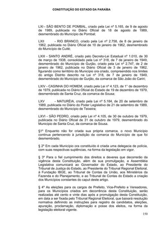 CONSTITUIÇÃO DO ESTADO DA PARAÍBA




LXI - SÃO BENTO DE POMBAL, criado pela Lei nº 5.165, de 9 de agosto
de 1989, publicada no Diário Oficial de 18 de agosto de 1989,
desmembrado do Município de Pombal;

LXII       - RIO BRANCO, criado pela Lei nº 2.758, de 8 de janeiro de
1962, publicada no Diário Oficial de 10 de janeiro de 1962, desmembrado
do Município de Cuité;

LXIII - SANTO ANDRÉ, criado pelo Decreto-Lei Estadual nº 1.010, de 30
de março de 1938, consolidado pela Lei nº 318, de 7 de janeiro de 1949,
desmembrado do Município de Gurjão, criado pela Lei nº 2.747, de 2 de
janeiro de 1962, publicada no Diário Oficial de 3 de janeiro de 1962,
figurando como território do Município ora criado, compreendido nos limites
do antigo Distrito descrito na Lei nº 318, de 7 de janeiro de 1949,
desmembrado do Município de Gurjão, da comarca de São João do Cariri;

LXIV - CASINHA DO HOMEM, criado pela Lei nº 4.123, de 1° de dezembro
de 1979, publicada no Diário Oficial do Estado de 19 de dezembro de 1979,
desmembrado de Santa Cruz, da comarca de Sousa;

LXV        - MATURÉIA, criado pela Lei nº 5.184, de 20 de setembro de
1989, publicada no Diário do Poder Legislativo de 21 de setembro de 1989,
desmembrado do Município de Teixeira;

LXVI - SÃO PEDRO, criado pela Lei nº 4.105, de 30 de outubro de 1979,
publicada no Diário Oficial de 31 de outubro de 1979, desmembrado do
Município de Santa Cruz, da comarca de Sousa.

§1º Enquanto não for criada sua própria comarca, o novo Município
continua pertencendo à jurisdição da comarca do Município de que foi
desmembrado.

§ 2º Em cada Município ora constituído é criada uma delegacia de polícia,
com suas respectivas suplências, na forma da legislação em vigor.

§ 3º Para o fiel cumprimento dos direitos e deveres que decorrerão da
vigência desta Constituição, além de sua promulgação, a Assembléia
Legislativa comunicará ao Governador do Estado, ao Presidente do
Tribunal de Justiça do Estado, ao Presidente do Tribunal Regional Eleitoral,
à Fundação IBGE, ao Tribunal de Contas da União, aos Ministérios da
Fazenda e do Planejamento, e ao Tribunal de Contas do Estado a criação
dos Municípios constantes do caput deste artigo.

§ 4º As eleições para os cargos de Prefeito, Vice-Prefeito e Vereadores,
para os Municípios criados em decorrência desta Constituição, serão
realizadas até cento e vinte dias após a promulgação desta Constituição,
em data a ser fixada pelo Tribunal Regional Eleitoral, que baixará resolução
normativa definindo as instruções para registro de candidatos, eleições,
apuração, proclamação, diplomação e posse dos eleitos, na forma da
legislação eleitoral vigente.
                                                                         150
 