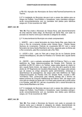 CONSTITUIÇÃO DO ESTADO DA PARAÍBA



                a PB-103, trijunção dos Municípios de Dona Inês/Tacima/Cachoeirinha de
                Tacima.

                § 2º A instalação do Município dar-se-á com a posse dos eleitos para os
                cargos de Prefeito, Vice-Prefeito e Vereadores, cujos mandatos extinguir-
                se-ão concomitantemente com os mandatos dos pleitos para idênticos
                cargos em 15 de novembro de 1988.”

ADCT, Art. 58

                “Art. 58. Fica criado o Município de Várzea Nova, pelo desmembramento
                da área descrita neste artigo, do Município de Santa Rita, com sede no
                povoado do mesmo nome que é elevado à categoria de cidade.

                § 1º A área territorial do Município ora criado compreenderá:

                I - NORTE - com o ramal ferroviário da Usina Santa Rita, para Aterro de
                Cima e Rio do Livramento (limites entre Várzea Nova - Distrito Nossa
                Senhora do Livramento). Partindo do cruzamento BR-101 com o ramal
                ferroviário da Usina Santa Rita/Aterro de Cima, seguindo pela via férrea até
                o Rio Livramento, pelo Rio Livramento até o Rio Tibiri;

                II - LESTE e SUL - pelo rio Tibiri até o braço Sul do rio Caboclo (limite
                Várzea Nova/Bayeux), daí pelo rio Paraiba e rio Tambaí até o açude Santo
                Amaro;

                III - OESTE - com a estrada carroçável (BR-101/Fábrica Tibiri) e a rede
                telefônica da Telpa (telecomunicações da Paraiba S/A). Partindo do
                pontilhão na BR-101 sobre o rio Tambaí, segue pelas águas do citado rio
                até o açude Santo Amaro, daí segue com uma reta até a guarita do lado
                direito do 16º Regimento de Cavalaria Mecanizada. Daí segue pela estrada
                que dá acesso ao antigo aeroporto (parte administrativa, embarque e
                desembarque de passageiros), daí segue pela rede telefônica da Telpa
                (Telecomunicações da Paraiba S/A) em direção Norte, cruzada a BR-
                101/Fábrica Tibiri, continuando pela referida estrada até o término da
                ladeira próxima do Conjunto Habitacional da Fábrica Tibiri, daí segue com
                uma reta em direção ao Norte até o rio Preto pela jusante até a ponte sobre
                o rio Paraiba, pela BR-101, até seu cruzamento com o ramal ferroviário da
                Usina Santa Rita/Aterro de Cima.

                § 2º A instalação do Município dar-se-á com a posse dos eleitos para os
                cargos de Prefeito, Vice-Prefeito e Vereadores, cujos mandatos extinguir-
                se-ão concomitantemente com os mandatos dos eleitos para idênticos
                cargos, em 15 de novembro de 1988.”


ADCT, Art. 59

                “Art. 59. Fica criado o Município de Socorro com sede no povoado do
                mesmo nome que é elevado à categoria de cidade, desmembrado do
                Município de Olho d’Água, da comarca de Piancó, com a seguinte área:
                                                                                     152
 