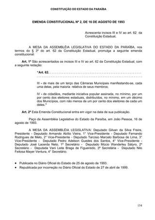 CONSTITUIÇÃO DO ESTADO DA PARAÍBA



            EMENDA CONSTITUCIONAL Nº 2, DE 16 DE AGOSTO DE 1993


                                                                   Acrescenta incisos III e IV ao art. 62 da
                                                                   Constituição Estadual.


           A MESA DA ASSEMBLÉIA LEGISLATIVA DO ESTADO DA PARAÍBA, nos
termos do § 3º do art. 62 da Constituição Estadual, promulga a seguinte emenda
constitucional:

     Art. 1º São acrescentados os incisos III e IV ao art. 62 da Constituição Estadual, com
a seguinte redação:

               “Art. 62. . . . . . . . . . . . . . . . . . . . . . . . . . . . . . . . . . . . . . . . . . . . . . . . . . . . . .
               .............................................................

               III - de mais de um terço das Câmaras Municipais manifestando-se, cada
               uma delas, pela maioria relativa de seus membros;

               IV - de cidadãos, mediante iniciativa popular assinada, no mínimo, por um
               por cento dos eleitores estaduais, distribuídos, no mínimo, em um décimo
               dos Municípios, com não menos de um por cento dos eleitores de cada um
               deles.”

     Art. 2º Esta Emenda Constitucional entra em vigor na data de sua publicação.

         Paço da Assembléia Legislativa do Estado da Paraíba, em João Pessoa, 16 de
agosto de 1993.

          A MESA DA ASSEMBLÉIA LEGISLATIVA: Deputado Gilvan da Silva Freire,
Presidente - Deputado Armando Abílio Vieira, 1° Vice-Presidente - Deputado Fernando
Rodrigues de Melo, 2° Vice-Presidente - Deputado Tarcisio Marcelo Barbosa de Lima, 3°
Vice-Presidente - Deputado Pedro Adelson Guedes dos Santos, 4° Vice-Presidente -
Deputado José Lacerda Neto, 1º Secretário - Deputado Múcio Wanderley Sátyro, 2º
Secretário - Deputada Vani Leite Braga de Figueiredo, 3ª Secretária - Deputado Nilo
Feitosa Mayer Ventura, 4° Secretário.


• Publicada no Diário Oficial do Estado de 25 de agosto de 1993.
• Republicada por incorreção no Diário Oficial do Estado de 27 de abril de 1999.




                                                                                                                            154
 