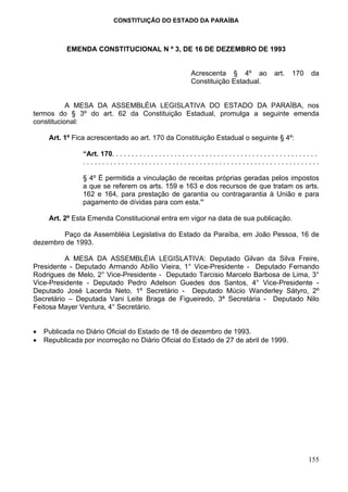 CONSTITUIÇÃO DO ESTADO DA PARAÍBA



           EMENDA CONSTITUCIONAL N º 3, DE 16 DE DEZEMBRO DE 1993


                                                                    Acrescenta § 4º ao                      art.     170      da
                                                                    Constituição Estadual.


           A MESA DA ASSEMBLÉIA LEGISLATIVA DO ESTADO DA PARAÍBA, nos
termos do § 3º do art. 62 da Constituição Estadual, promulga a seguinte emenda
constitucional:

     Art. 1º Fica acrescentado ao art. 170 da Constituição Estadual o seguinte § 4º:

                “Art. 170. . . . . . . . . . . . . . . . . . . . . . . . . . . . . . . . . . . . . . . . . . . . . . . . . . . . .
                .............................................................

                § 4º É permitida a vinculação de receitas próprias geradas pelos impostos
                a que se referem os arts. 159 e 163 e dos recursos de que tratam os arts.
                162 e 164, para prestação de garantia ou contragarantia à União e para
                pagamento de dívidas para com esta.”

     Art. 2º Esta Emenda Constitucional entra em vigor na data de sua publicação.

        Paço da Assembléia Legislativa do Estado da Paraíba, em João Pessoa, 16 de
dezembro de 1993.

          A MESA DA ASSEMBLÉIA LEGISLATIVA: Deputado Gilvan da Silva Freire,
Presidente - Deputado Armando Abílio Vieira, 1° Vice-Presidente - Deputado Fernando
Rodrigues de Melo, 2° Vice-Presidente - Deputado Tarcisio Marcelo Barbosa de Lima, 3°
Vice-Presidente - Deputado Pedro Adelson Guedes dos Santos, 4° Vice-Presidente -
Deputado José Lacerda Neto, 1º Secretário - Deputado Múcio Wanderley Sátyro, 2º
Secretário – Deputada Vani Leite Braga de Figueiredo, 3ª Secretária - Deputado Nilo
Feitosa Mayer Ventura, 4° Secretário.


•   Publicada no Diário Oficial do Estado de 18 de dezembro de 1993.
•   Republicada por incorreção no Diário Oficial do Estado de 27 de abril de 1999.




                                                                                                                             155
 