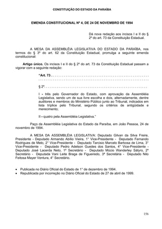 CONSTITUIÇÃO DO ESTADO DA PARAÍBA



           EMENDA CONSTITUCIONAL Nº 4, DE 24 DE NOVEMBRO DE 1994


                                                                      Dá nova redação aos incisos I e II do §
                                                                      2º do art. 73 da Constituição Estadual.


           A MESA DA ASSEMBLÉIA LEGISLATIVA DO ESTADO DA PARAÍBA, nos
termos do § 3º do art. 62 da Constituição Estadual, promulga a seguinte emenda
constitucional:

     Artigo único. Os incisos I e II do § 2º do art. 73 da Constituição Estadual passam a
vigorar com a seguinte redação:

                “Art. 73 . . . . . . . . . . . . . . . . . . . . . . . . . . . . . . . . . . . . . . . . . . . . . . . . . . . . . .
                .............................................................

                § 2º. . . . . . . . . . . . . . . . . . . . . . . . . . . . . . . . . . . . . . . . . . . . . . . . . . . . . . . . .

                I - três pelo Governador do Estado, com aprovação da Assembléia
                Legislativa, sendo um de sua livre escolha e dois, alternadamente, dentre
                auditores e membros do Ministério Público junto ao Tribunal, indicados em
                lista tríplice pelo Tribunal, segundo os critérios de antigüidade e
                merecimento;

                II - quatro pela Assembléia Legislativa.”

        Paço da Assembléia Legislativa do Estado da Paraíba, em João Pessoa, 24 de
novembro de 1994.

          A MESA DA ASSEMBLÉIA LEGISLATIVA: Deputado Gilvan da Silva Freire,
Presidente - Deputado Armando Abílio Vieira, 1° Vice-Presidente - Deputado Fernando
Rodrigues de Melo, 2° Vice-Presidente - Deputado Tarcisio Marcelo Barbosa de Lima, 3°
Vice-Presidente - Deputado Pedro Adelson Guedes dos Santos, 4° Vice-Presidente -
Deputado José Lacerda Neto, 1º Secretário - Deputado Múcio Wanderley Sátyro, 2º
Secretário - Deputada Vani Leite Braga de Figueiredo, 3ª Secretária - Deputado Nilo
Feitosa Mayer Ventura, 4° Secretário.


•   Publicada no Diário Oficial do Estado de 1° de dezembro de 1994.
•   Republicada por incorreção no Diário Oficial do Estado de 27 de abril de 1999.




                                                                                                                                 156
 