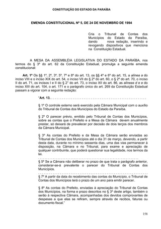 CONSTITUIÇÃO DO ESTADO DA PARAÍBA



           EMENDA CONSTITUCIONAL Nº 5, DE 24 DE NOVEMBRO DE 1994


                                                                      Cria o Tribunal de Contas dos
                                                                      Municípios do Estado da Paraíba,
                                                                      dando       nova redação, inserindo e
                                                                      revogando dispositivos que menciona
                                                                      na Constituição Estadual.


           A MESA DA ASSEMBLÉIA LEGISLATIVA DO ESTADO DA PARAÍBA, nos
termos do § 3º do art. 62 da Constituição Estadual, promulga a seguinte emenda
constitucional:

      Art. 1º Os §§ 1º, 2º, 3º, 5º, 7º e 8º do art. 13, os §§ 4º e 6º do art. 15, a alínea a do
inciso VIII e o inciso XIX do art. 54, o inciso VII do § 2º do art. 60, o § 2º do art. 70, o inciso
II do art. 71, os incisos I e II do § 2° do art. 73, o inciso XII do art. 86, as alíneas d e e do
inciso XIII do art. 104, o art. 171 e o parágrafo único do art. 269 da Constituição Estadual
passam a vigorar com a seguinte redação:

                 “Art. 13. . . . . . . . . . . . . . . . . . . . . . . . . . . . . . . . . . . . . . . . . . . . . . . . . . . . . .

                 § 1º O controle externo será exercido pela Câmara Municipal com o auxílio
                 do Tribunal de Contas dos Municípios do Estado da Paraíba.

                 § 2º O parecer prévio, emitido pelo Tribunal de Contas dos Municípios,
                 sobre as contas que o Prefeito e a Mesa da Câmara devem anualmente
                 prestar, só deixará de prevalecer por decisão de dois terços dos membros
                 da Câmara Municipal.

                 § 3º As contas do Prefeito e da Mesa da Câmara serão enviadas ao
                 Tribunal de Contas dos Municípios até o dia 31 de março, devendo, a partir
                 desta data, durante no mínimo sessenta dias, uma das vias permanecer à
                 disposição, na Câmara e no Tribunal, para exame e apreciação de
                 qualquer contribuinte, que poderá questionar sua legalidade, nos termos da
                 lei.
                 ..............................................................
                 § 5º Se a Câmara não deliberar no prazo de que trata o parágrafo anterior,
                 considerar-se-á prevalente o parecer do Tribunal de Contas dos
                 Municípios.
                 .............................................................
                 § 7º A partir da data do recebimento das contas do Município, o Tribunal de
                 Contas dos Municípios terá o prazo de um ano para emitir parecer.

                 § 8º As contas do Prefeito, enviadas à apreciação do Tribunal de Contas
                 dos Municípios, na forma e prazo descritos no § 3º deste artigo, também o
                 serão à respectiva Câmara, acompanhadas dos devidos comprovantes de
                 despesas a que elas se refiram, sempre através de recibos, faturas ou
                 documento fiscal.”


                                                                                                                                158
 