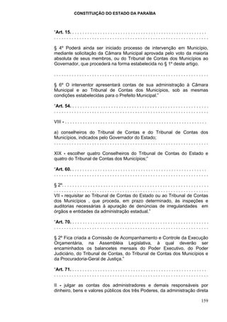 CONSTITUIÇÃO DO ESTADO DA PARAÍBA



“Art. 15. . . . . . . . . . . . . . . . . . . . . . . . . . . . . . . . . . . . . . . . . . . . . . . . . . . . . .
.............................................................

§ 4º Poderá ainda ser iniciado processo de intervenção em Município,
mediante solicitação da Câmara Municipal aprovada pelo voto da maioria
absoluta de seus membros, ou do Tribunal de Contas dos Municípios ao
Governador, que procederá na forma estabelecida no § 1º deste artigo.

.............................................................

§ 6º O interventor apresentará contas de sua administração à Câmara
Municipal e ao Tribunal de Contas dos Municípios, sob as mesmas
condições estabelecidas para o Prefeito Municipal.”

“Art. 54. . . . . . . . . . . . . . . . . . . . . . . . . . . . . . . . . . . . . . . . . . . . . . . . . . . . . .
.............................................................

VIII - . . . . . . . . . . . . . . . . . . . . . . . . . . . . . . . . . . . . . . . . . . . . . . . . . . . . . . . .

a) conselheiros do Tribunal de Contas e do Tribunal de Contas dos
Municípios, indicados pelo Governador do Estado;
.............................................................

XIX - escolher quatro Conselheiros do Tribunal de Contas do Estado e
quatro do Tribunal de Contas dos Municípios;”

“Art. 60. . . . . . . . . . . . . . . . . . . . . . . . . . . . . . . . . . . . . . . . . . . . . . . . . . . . . .
.............................................................

§ 2º. . . . . . . . . . . . . . . . . . . . . . . . . . . . . . . . . . . . . . . . . . . . . . . . . . . . . . . . .
.............................................................
VII - requisitar ao Tribunal de Contas do Estado ou ao Tribunal de Contas
dos Municípios , que proceda, em prazo determinado, às inspeções e
auditorias necessárias à apuração de denúncias de irregularidades em
órgãos e entidades da administração estadual.”

“Art. 70. . . . . . . . . . . . . . . . . . . . . . . . . . . . . . . . . . . . . . . . . . . . . . . . . . . . . .
.............................................................

§ 2º Fica criada a Comissão de Acompanhamento e Controle da Execução
Orçamentária, na Assembléia Legislativa, à qual deverão ser
encaminhados os balancetes mensais do Poder Executivo, do Poder
Judiciário, do Tribunal de Contas, do Tribunal de Contas dos Municípios e
da Procuradoria-Geral de Justiça.”

“Art. 71. . . . . . . . . . . . . . . . . . . . . . . . . . . . . . . . . . . . . . . . . . . . . . . . . . . . . .
.............................................................

II - julgar as contas dos administradores e demais responsáveis por
dinheiro, bens e valores públicos dos três Poderes, da administração direta

                                                                                                                  159
 