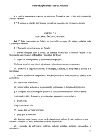 CONSTITUIÇÃO DO ESTADO DA PARAÍBA




    V - realizar operações externas de natureza financeira, sem prévia autorização do
Senado Federal.

     § 7º É vedada a criação de tribunais, conselhos ou órgãos de contas municipais.




                                          CAPÍTULO II
                                DA COMPETÊNCIA DO ESTADO

    Art. 7º São reservadas ao Estado as competências que não sejam vedadas pela
Constituição Federal.

     § 1º Compete exclusivamente ao Estado:

    I - manter relações com a União, os Estados Federados, o Distrito Federal e os
Municípios que integram a República Federativa do Brasil;

     II - organizar o seu governo e a administração própria;

     III - firmar acordos, convênios, ajustes ou outros instrumentos congêneres;

     IV - promover a seguridade social, a educação, a cultura, os desportos, a ciência e a
tecnologia;

     V - manter e preservar a segurança, a ordem pública e a incolumidade da pessoa e do
patrimônio;

     VI - intervir nos Municípios;

     VII - dispor sobre a divisão e a organização judiciárias e a divisão administrativa.

     § 2º Compete ao Estado legislar privativa e concorrentemente com a União sobre:

     I - direito tributário, financeiro, administrativo, econômico e urbanístico;

     II - orçamento;

     III - juntas comerciais;

     IV - custas dos serviços forenses;

     V - produção e consumo;

     VI - florestas, caça, fauna, conservação da natureza, defesa do solo e dos recursos
naturais, proteção do meio ambiente e controle da poluição;

    VII - proteção do patrimônio histórico, cultural, artístico, turístico, paisagístico e
urbanístico;
                                                                                        16
 