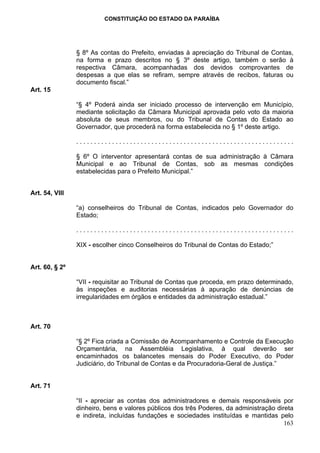 CONSTITUIÇÃO DO ESTADO DA PARAÍBA




                § 8º As contas do Prefeito, enviadas à apreciação do Tribunal de Contas,
                na forma e prazo descritos no § 3º deste artigo, também o serão à
                respectiva Câmara, acompanhadas dos devidos comprovantes de
                despesas a que elas se refiram, sempre através de recibos, faturas ou
                documento fiscal.”
Art. 15

                “§ 4º Poderá ainda ser iniciado processo de intervenção em Município,
                mediante solicitação da Câmara Municipal aprovada pelo voto da maioria
                absoluta de seus membros, ou do Tribunal de Contas do Estado ao
                Governador, que procederá na forma estabelecida no § 1º deste artigo.

                .............................................................

                § 6º O interventor apresentará contas de sua administração à Câmara
                Municipal e ao Tribunal de Contas, sob as mesmas condições
                estabelecidas para o Prefeito Municipal.”


Art. 54, VIII

                “a) conselheiros do Tribunal de Contas, indicados pelo Governador do
                Estado;

                .............................................................

                XIX - escolher cinco Conselheiros do Tribunal de Contas do Estado;”


Art. 60, § 2º

                “VII - requisitar ao Tribunal de Contas que proceda, em prazo determinado,
                às inspeções e auditorias necessárias à apuração de denúncias de
                irregularidades em órgãos e entidades da administração estadual.”



Art. 70

                “§ 2º Fica criada a Comissão de Acompanhamento e Controle da Execução
                Orçamentária, na Assembléia Legislativa, à qual deverão ser
                encaminhados os balancetes mensais do Poder Executivo, do Poder
                Judiciário, do Tribunal de Contas e da Procuradoria-Geral de Justiça.”


Art. 71

                “II - apreciar as contas dos administradores e demais responsáveis por
                dinheiro, bens e valores públicos dos três Poderes, da administração direta
                e indireta, incluídas fundações e sociedades instituídas e mantidas pelo
                                                                                        163
 