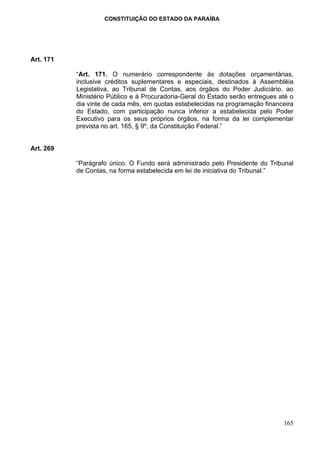 CONSTITUIÇÃO DO ESTADO DA PARAÍBA




Art. 171

           “Art. 171. O numerário correspondente às dotações orçamentárias,
           inclusive créditos suplementares e especiais, destinados à Assembléia
           Legislativa, ao Tribunal de Contas, aos órgãos do Poder Judiciário, ao
           Ministério Público e à Procuradoria-Geral do Estado serão entregues até o
           dia vinte de cada mês, em quotas estabelecidas na programação financeira
           do Estado, com participação nunca inferior a estabelecida pelo Poder
           Executivo para os seus próprios órgãos, na forma da lei complementar
           prevista no art. 165, § 9º, da Constituição Federal.”


Art. 269

           “Parágrafo único. O Fundo será administrado pelo Presidente do Tribunal
           de Contas, na forma estabelecida em lei de iniciativa do Tribunal.”




                                                                                165
 