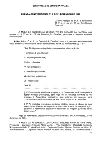 CONSTITUIÇÃO DO ESTADO DA PARAÍBA



            EMENDA CONSTITUCIONAL Nº 6, DE 21 DEZEMBRO DE 1994


                                                                    Dá nova redação ao art. 61 e acrescenta
                                                                    §§ 3° e 4° ao art. 63 da Constituição
                                                                    Estadual.


           A MESA DA ASSEMBLÉIA LEGISLATIVA DO ESTADO DA PARAÍBA, nos
termos do § 3º do art. 62 da Constituição Estadual, promulga a seguinte emenda
constitucional:

     Artigo único. O art. 61 da Constituição Estadual passa a vigorar com a redação dada
nesta Emenda Constitucional, sendo acrescentado ao art. 63 os seguintes §§ 3° e 4°:

               “Art. 61. O processo legislativo compreende a elaboração de:

               I - emendas à Constituição;

               II - leis complementares;

               III - leis ordinárias;

               IV - leis delegadas;

               V - medidas provisórias;

               VI - decretos legislativos;

               VII - resoluções.”

               “Art. 63.. . . . . . . . . . . . . . . . . . . . . . . . . . . . . . . . . . . . . . . . . . . . . . . . . . . . . .
               .............................................................

               § 3º Em caso de relevância e urgência, o Governador do Estado poderá
               adotar medidas provisórias, com força de lei, devendo submetê-las de
               imediato à Assembléia Legislativa, que, estando em recesso, será
               convocada extraordinariamente para se reunir no prazo de cinco dias.

               § 4º As medidas provisórias perderão eficácia, desde a edição, se não
               forem convertidas em lei no prazo de trinta dias, a partir de sua publicação,
               devendo a Assembléia Legislativa disciplinar as relações jurídicas delas
               decorrentes.”

        Paço da Assembléia Legislativa do Estado da Paraíba, em João Pessoa, 21 de
dezembro de 1994.

          A MESA DA ASSEMBLÉIA LEGISLATIVA: Deputado Gilvan da Silva Freire,
Presidente - Deputado Armando Abílio Vieira, 1° Vice-Presidente - Deputado Fernando
Rodrigues de Melo, 2° Vice-Presidente - Deputado Tarcisio Marcelo Barbosa de Lima, 3°
Vice-Presidente - Deputado Pedro Adelson Guedes dos Santos, 4° Vice-Presidente -
                                                                                 166
 
