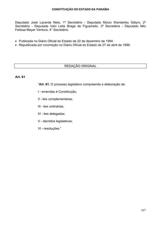 CONSTITUIÇÃO DO ESTADO DA PARAÍBA



Deputado José Lacerda Neto, 1º Secretário - Deputado Múcio Wanderley Sátyro, 2º
Secretário - Deputada Vani Leite Braga de Figueiredo, 3ª Secretária - Deputado Nilo
Feitosa Mayer Ventura, 4° Secretário.


• Publicada no Diário Oficial do Estado de 22 de dezembro de 1994.
• Republicada por incorreção no Diário Oficial do Estado de 27 de abril de 1999.




                                        REDAÇÃO ORIGINAL


Art. 61

               “Art. 61. O processo legislativo compreende a elaboração de:

               I - emendas à Constituição;

               II - leis complementares;

               III - leis ordinárias;

               IV - leis delegadas;

               V - decretos legislativos;

               VI - resoluções.”




                                                                                   167
 