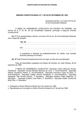 CONSTITUIÇÃO DO ESTADO DA PARAÍBA




           EMENDA CONSTITUCIONAL Nº 7, DE 28 DE SETEMBRO DE 1995


                                                                      Acrescenta alínea c ao inciso VIII do art.
                                                                      54 da Constituição Estadual.


           A MESA DA ASSEMBLÉIA LEGISLATIVA DO ESTADO DA PARAÍBA, nos
termos do § 3º do art. 62 da Constituição Estadual, promulga a seguinte emenda
constitucional:

    Art. 1º Fica acrescentada a alínea c ao inciso VIII do art. 54 da Constituição Estadual,
com a seguinte redação:

                “Art. 54. . . . . . . . . . . . . . . . . . . . . . . . . . . . . . . . . . . . . . . . . . . . . . . . . . . . . .
                .............................................................

                VIII - . . . . . . . . . . . . . . . . . . . . . . . . . . . . . . . . . . . . . . . . . . . . . . . . . . . . . . . .
               . ............................................................

                c) presidente e diretores de estabelecimentos de crédito, cujo controle
                acionário pertença ao Estado.”

     Art. 2º Esta Emenda Constitucional entra em vigor na data de sua publicação.

         Paço da Assembléia Legislativa do Estado da Paraíba, em João Pessoa, 28 de
setembro de 1995.

           A MESA DA ASSEMBLÉIA LEGISLATIVA: Deputado Carlos Marques Dunga,
Presidente - Deputado Tarcisio Marcelo Barbosa de Lima, 1° Vice-Presidente - Deputado
Gilbran Gaudêncio Asfora, 2° Vice-Presidente - Deputado Francisco Lopes da Silva, 3°
Vice-Presidente - Deputado Valdeci Amorim Rodrigues, 4° Vice-Presidente - Deputado
Sebastião Tião Gomes Pereira, 1º Secretário - Deputado Roberto Pedro Medeiros, 2º
Secretário - Deputado Epitácio Leite Rolim, 3° Secretário - Deputado Walter Correia de
Brito Filho, 4° Secretário.


• Publicada no Diário Oficial do Estado de 5 de outubro de 1995.
• Republicada por incorreção no Diário Oficial do Estado de 27 de abril de 1999.




                                                                                                                                 168
 