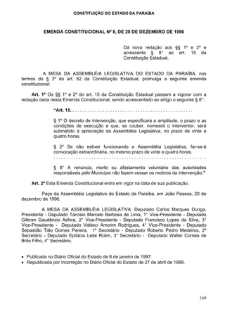 CONSTITUIÇÃO DO ESTADO DA PARAÍBA



          EMENDA CONSTITUCIONAL Nº 8, DE 20 DE DEZEMBRO DE 1996


                                                                   Dá nova redação aos §§ 1º e 2º e
                                                                   acrescenta § 8° ao art. 15 da
                                                                   Constituição Estadual.


           A MESA DA ASSEMBLÉIA LEGISLATIVA DO ESTADO DA PARAÍBA, nos
termos do § 3º do art. 62 da Constituição Estadual, promulga a seguinte emenda
constitucional:

    Art. 1º Os §§ 1º e 2º do art. 15 da Constituição Estadual passam a vigorar com a
redação dada nesta Emenda Constitucional, sendo acrescentado ao artigo o seguinte § 8°:

               “Art. 15. . . . . . . . . . . . . . . . . . . . . . . . . . . . . . . . . . . . . . . . . . . . . . . . .

               § 1º O decreto de intervenção, que especificará a amplitude, o prazo e as
               condições de execução e que, se couber, nomeará o interventor, será
               submetido à apreciação da Assembléia Legislativa, no prazo de vinte e
               quatro horas.

               § 2º Se não estiver funcionando a Assembléia Legislativa, far-se-á
               convocação extraordinária, no mesmo prazo de vinte e quatro horas.
               .............................................................

               § 8° A renúncia, morte ou afastamento voluntário das autoridades
               responsáveis pelo Município não fazem cessar os motivos da intervenção.”

    Art. 2º Esta Emenda Constitucional entra em vigor na data de sua publicação.

        Paço da Assembléia Legislativo do Estado da Paraíba, em João Pessoa, 20 de
dezembro de 1996.

           A MESA DA ASSEMBLÉIA LEGISLATIVA: Deputado Carlos Marques Dunga,
Presidente - Deputado Tarcisio Marcelo Barbosa de Lima, 1° Vice-Presidente - Deputado
Gilbran Gaudêncio Asfora, 2° Vice-Presidente - Deputado Francisco Lopes da Silva, 3°
Vice-Presidente - Deputado Valdeci Amorim Rodrigues, 4° Vice-Presidente - Deputado
Sebastião Tião Gomes Pereira, 1º Secretário - Deputado Roberto Pedro Medeiros, 2º
Secretário - Deputado Epitácio Leite Rolim, 3° Secretário - Deputado Walter Correia de
Brito Filho, 4° Secretário.


• Publicada no Diário Oficial do Estado de 8 de janeiro de 1997.
• Republicada por incorreção no Diário Oficial do Estado de 27 de abril de 1999.




                                                                                                                           169
 