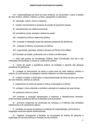 CONSTITUIÇÃO DO ESTADO DA PARAÍBA




     VIII - responsabilidade por dano ao meio ambiente, ao consumidor, a bens e direitos
de valor artístico, estético, histórico, turístico, paisagístico e urbanístico;

     IX - educação, cultura, ensino e desporto;

     X - criação, funcionamento e processo do juizado de pequenas causas;

     XI - procedimentos em matéria processual;

     XII - previdência social, proteção e defesa da saúde;

     XIII - assistência jurídica e defensoria pública;

     XIV - proteção e integração social das pessoas portadoras de deficiência;

     XV - proteção à infância, à juventude e à velhice;

     XVI - organização, garantias, direitos e deveres da Polícia Civil e Militar.

     § 3º Compete ao Estado, juntamente com a União e os Municípios:

      I - zelar pela guarda da Constituição Federal, desta Constituição, das leis e das
instituições democráticas e conservar o patrimônio público;

     II - cuidar da saúde e assistência pública, da proteção e garantia das pessoas
portadoras de deficiência;

     III - proteger os documentos, as obras e outros bens de valor histórico, artístico e
cultural, os monumentos, as paisagens naturais notáveis e os sítios arqueológicos;

     IV - impedir a evasão, a destruição e a descaracterização de obras de arte e de outras
de valor histórico, artístico ou cultural;

     V - proporcionar os meios de acesso à cultura, à educação e à ciência;

     VI - proteger o meio ambiente e combater a poluição em qualquer de suas formas;

     VII - preservar a fauna e a flora;

    VIII - fomentar a produção agropecuária e organizar o abastecimento alimentar,
proporcionando assistência técnica e extensão rural ao produtor;

     IX - promover programas de construção de moradias e a melhoria das condições
habitacionais e de saneamento básico;

     X - combater as causas da pobreza e os fatores de marginalização, promovendo a
integração social dos setores desfavorecidos;

     XI - registrar, acompanhar e fiscalizar as concessões de direitos de pesquisa e
exploração de recursos hídricos e minerais em seu território;
                                                                                        17
 