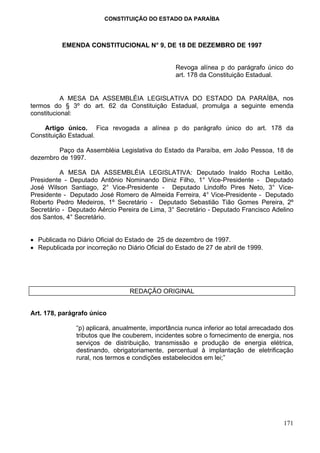 CONSTITUIÇÃO DO ESTADO DA PARAÍBA



          EMENDA CONSTITUCIONAL N° 9, DE 18 DE DEZEMBRO DE 1997


                                                 Revoga alínea p do parágrafo único do
                                                 art. 178 da Constituição Estadual.


           A MESA DA ASSEMBLÉIA LEGISLATIVA DO ESTADO DA PARAÍBA, nos
termos do § 3º do art. 62 da Constituição Estadual, promulga a seguinte emenda
constitucional:

    Artigo único. Fica revogada a alínea p do parágrafo único do art. 178 da
Constituição Estadual.

        Paço da Assembléia Legislativa do Estado da Paraíba, em João Pessoa, 18 de
dezembro de 1997.

          A MESA DA ASSEMBLÉIA LEGISLATIVA: Deputado Inaldo Rocha Leitão,
Presidente - Deputado Antônio Nominando Diniz Filho, 1° Vice-Presidente - Deputado
José Wilson Santiago, 2° Vice-Presidente - Deputado Lindolfo Pires Neto, 3° Vice-
Presidente - Deputado José Romero de Almeida Ferreira, 4° Vice-Presidente - Deputado
Roberto Pedro Medeiros, 1º Secretário - Deputado Sebastião Tião Gomes Pereira, 2º
Secretário - Deputado Aércio Pereira de Lima, 3° Secretário - Deputado Francisco Adelino
dos Santos, 4° Secretário.


• Publicada no Diário Oficial do Estado de 25 de dezembro de 1997.
• Republicada por incorreção no Diário Oficial do Estado de 27 de abril de 1999.




                                  REDAÇÃO ORIGINAL


Art. 178, parágrafo único

               “p) aplicará, anualmente, importância nunca inferior ao total arrecadado dos
               tributos que lhe couberem, incidentes sobre o fornecimento de energia, nos
               serviços de distribuição, transmissão e produção de energia elétrica,
               destinando, obrigatoriamente, percentual à implantação de eletrificação
               rural, nos termos e condições estabelecidos em lei;”




                                                                                       171
 