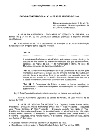 CONSTITUIÇÃO DO ESTADO DA PARAÍBA




           EMENDA CONSTITUCIONAL N° 10, DE 13 DE JANEIRO DE 1999


                                                                   Dá nova redação ao inciso II do art. 10,
                                                                   ao caput do art. 79 e ao caput do art. 84
                                                                   da Constituição Estadual.


           A MESA DA ASSEMBLÉIA LEGISLATIVA DO ESTADO DA PARAÍBA, nos
termos do § 3º do art. 62 da Constituição Estadual, promulga a seguinte emenda
constitucional:

    Art. 1° O inciso II do art. 10, o caput do art. 79 e o caput do art. 84 da Constituição
Estadual passam a vigorar com a seguinte redação:

                                                                      .
               “Art. 10. . . . . . . . . . . . . . . . . . . . . . . . . . . . . . . . . . . . . . . . . . . . . . . . . . . . . .
               .............................................................

               II – eleição do Prefeito e do Vice-Prefeito realizada no primeiro domingo de
               outubro do ano anterior ao término do mandato dos que devam suceder,
               aplicadas as regras do art. 77 da Constituição Federal, no caso de
               Municípios com mais de duzentos mil eleitores;”

               “Art. 79. A eleição do Governador e do Vice-Governador do Estado, para
               mandato de quatro anos, realizar-se-á no primeiro domingo de outubro, em
               primeiro turno, e no último domingo de outubro, em segundo turno, se
               houver, do ano anterior ao do término do mandato de seus antecessores, e
               a posse ocorrerá em primeiro de janeiro do ano subseqüente.”

               “Art. 84. O Governador do Estado e quem o houver sucedido ou
               substituído no curso do mandato poderá ser reeleito para um único período
               subseqüente.”

     Art. 2° Esta Emenda Constitucional entra em vigor na data de sua publicação.

          Paço da Assembléia Legislativa do Estado da Paraíba, em João Pessoa, 13 de
janeiro de 1999.

          A MESA DA ASSEMBLÉIA LEGISLATIVA: Deputado Inaldo Rocha Leitão,
Presidente - Deputado Antônio Nominando Diniz Filho, 1° Vice-Presidente - Deputado
José Wilson Santiago, 2° Vice-Presidente - Deputado Lindolfo Pires Neto, 3° Vice-
Presidente - Deputado José Romero de Almeida Ferreira, 4° Vice-Presidente - Deputado
Roberto Pedro Medeiros, 1º Secretário - Deputado Sebastião Tião Gomes Pereira, 2º
Secretário - Deputado Aércio Pereira de Lima, 3° Secretário - Deputado Francisco Adelino
dos Santos, 4° Secretário.

• Publicada no Diário Oficial do Estado de 26 de janeiro de 1999.
• Republicada por incorreção no Diário Oficial do Estado de 27 de abril de 1999.
                                                                                                                            172
 