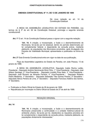 CONSTITUIÇÃO DO ESTADO DA PARAÍBA



           EMENDA CONSTITUCIONAL N° 11, DE 13 DE JANEIRO DE 1999


                                                  Dá nova redação ao         art.   14    da
                                                  Constituição Estadual.


           A MESA DA ASSEMBLÉIA LEGISLATIVA DO ESTADO DA PARAÍBA, nos
termos do § 3º do art. 62 da Constituição Estadual, promulga a seguinte emenda
constitucional:


     Art. 1° O art. 14 da Constituição Estadual passa a vigorar com a seguinte redação:

               “Art. 14. A criação, a incorporação, a fusão e o desmembramento de
               Municípios, far-se-ão por lei estadual, dentro do período determinado por
               lei complementar federal, e dependerão de consulta prévia, mediante
               plebiscito, às populações dos Municípios envolvidos, após divulgação dos
               Estudos de Viabilidade Municipal, apresentados e publicados na forma da
               lei.”

     Art. 2° Esta Emenda Constitucional entra em vigor na data de sua publicação.

          Paço da Assembléia Legislativa do Estado da Paraíba, em João Pessoa, 13 de
janeiro de 1999.

          A MESA DA ASSEMBLÉIA LEGISLATIVA: Deputado Inaldo Rocha Leitão,
Presidente - Deputado Antônio Nominando Diniz Filho, 1° Vice-Presidente - Deputado José
Wilson Santiago, 2° Vice-Presidente - Deputado Lindolfo Pires Neto, 3° Vice-Presidente -
Deputado José Romero de Almeida Ferreira, 4° Vice-Presidente - Deputado Roberto
Pedro Medeiros, 1º Secretário - Deputado Sebastião Tião Gomes Pereira, 2º Secretário -
Deputado Aércio Pereira de Lima, 3° Secretário - Deputado Francisco Adelino dos Santos,
4° Secretário.


• Publicada no Diário Oficial do Estado de 26 de janeiro de 1999.
• Republicada por incorreção no Diário Oficial do Estado de 27 de abril de 1999.



                                  REDAÇÃO ORIGINAL


Art. 14

               “Art. 14. A criação, a incorporação, a fusão e o desmembramento de
               Municípios preservarão a continuidade e a unidade histórico-cultural do
               ambiente urbano, far-se-ão por lei, obedecidos os requisitos previstos em
               lei complementar e dependerão de consulta prévia, mediante plebiscito, às
               populações diretamente interessadas.”
                                                                                          174
 