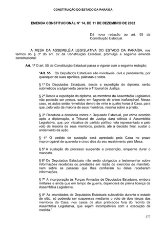 CONSTITUIÇÃO DO ESTADO DA PARAÍBA



        EMENDA CONSTITUCIONAL N° 14, DE 11 DE DEZEMBRO DE 2002


                                                 Dá nova redação ao          art.   55   da
                                                 Constituição Estadual.


           A MESA DA ASSEMBLÉIA LEGISLATIVA DO ESTADO DA PARAÍBA, nos
termos do § 3º do art. 62 da Constituição Estadual, promulga a seguinte emenda
constitucional:

     Art. 1º O art. 55 da Constituição Estadual passa a vigorar com a seguinte redação:

              "Art. 55. Os Deputados Estaduais são invioláveis, civil e penalmente, por
              quaisquer de suas opiniões, palavras e votos.

              § 1º Os Deputados Estaduais, desde a expedição do diploma, serão
              submetidos a julgamento perante o Tribunal de Justiça.

              § 2º Desde a expedição do diploma, os membros da Assembléia Legislativa
              não poderão ser presos, salvo em flagrante de crime inafiançável. Nesse
              caso, os autos serão remetidos dentro de vinte e quatro horas à Casa, para
              que, pelo voto da maioria de seus membros, resolva sobre a prisão.

              § 3º Recebida a denúncia contra o Deputado Estadual, por crime ocorrido
              após a diplomação, o Tribunal de Justiça dará ciência à Assembléia
              Legislativa, que, por iniciativa de partido político nela representado e pelo
              voto da maioria de seus membros, poderá, até a decisão final, sustar o
              andamento da ação.

              § 4º O pedido de sustação será apreciado pela Casa no prazo
              improrrogável de quarenta e cinco dias do seu recebimento pela Mesa.

              § 5º A sustação do processo suspende a prescrição, enquanto durar o
              mandato.

              § 6º Os Deputados Estaduais não serão obrigados a testemunhar sobre
              informações recebidas ou prestadas em razão do exercício do mandato,
              nem sobre as pessoas que lhes confiaram ou deles receberam
              informações.

              § 7º A incorporação às Forças Armadas de Deputados Estaduais, embora
              militares e ainda que em tempo de guerra, dependerá de prévia licença da
              Assembléia Legislativa.

              § 8º As imunidades de Deputados Estaduais subsistirão durante o estado
              de sítio, só podendo ser suspensas mediante o voto de dois terços dos
              membros da Casa, nos casos de atos praticados fora do recinto da
              Assembléia Legislativa, que sejam incompatíveis com a execução da
              medida.”

                                                                                         177
 