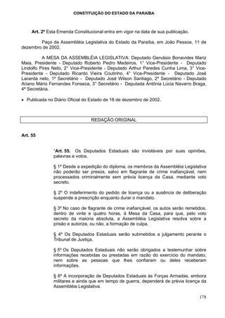 CONSTITUIÇÃO DO ESTADO DA PARAÍBA



     Art. 2º Esta Emenda Constitucional entra em vigor na data de sua publicação.

        Paço da Assembléia Legislativa do Estado da Paraíba, em João Pessoa, 11 de
dezembro de 2002.

          A MESA DA ASSEMBLÉIA LEGISLATIVA: Deputado Gervásio Bonavides Mariz
Maia, Presidente - Deputado Roberto Pedro Medeiros, 1° Vice-Presidente - Deputado
Lindolfo Pires Neto, 2° Vice-Presidente - Deputado Arthur Paredes Cunha Lima, 3° Vice-
Presidente - Deputado Ricardo Vieira Coutinho, 4° Vice-Presidente - Deputado José
Lacerda neto, 1º Secretário - Deputado José Wilson Santiago, 2º Secretário - Deputado
Ariano Mário Fernandes Fonseca, 3° Secretário - Deputada Antônia Lúcia Navarro Braga,
4ª Secretária.

• Publicada no Diário Oficial do Estado de 18 de dezembro de 2002.



                                 REDAÇÃO ORIGINAL


Art. 55


               “Art. 55. Os Deputados Estaduais são invioláveis por suas opiniões,
               palavras e votos.

               § 1º Desde a expedição do diploma, os membros da Assembléia Legislativa
               não poderão ser presos, salvo em flagrante de crime inafiançável, nem
               processados criminalmente sem prévia licença da Casa, mediante voto
               secreto.

               § 2º O indeferimento do pedido de licença ou a ausência de deliberação
               suspende a prescrição enquanto durar o mandato.

               § 3º No caso de flagrante de crime inafiançável, os autos serão remetidos,
               dentro de vinte e quatro horas, à Mesa da Casa, para que, pelo voto
               secreto da maioria absoluta, a Assembléia Legislativa resolva sobre a
               prisão e autorize, ou não, a formação de culpa.

               § 4º Os Deputados Estaduais serão submetidos a julgamento perante o
               Tribunal de Justiça.

               § 5º Os Deputados Estaduais não serão obrigados a testemunhar sobre
               informações recebidas ou prestadas em razão do exercício do mandato,
               nem sobre as pessoas que lhes confiaram ou deles receberam
               informações.

               § 6º A incorporação de Deputados Estaduais às Forças Armadas, embora
               militares e ainda que em tempo de guerra, dependerá de prévia licença da
               Assembléia Legislativa.

                                                                                     178
 