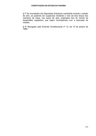 CONSTITUIÇÃO DO ESTADO DA PARAÍBA



§ 7º As imunidades dos Deputados Estaduais subsistirão durante o estado
de sítio, só podendo ser suspensas mediante o voto de dois terços dos
membros da Casa, nos casos de atos, praticados fora do recinto da
Assembléia Legislativa, que sejam incompatíveis com a execução da
medida.

§ 8º Revogado pela Emenda Constitucional nº 13, de 13 de janeiro de
1999.”




                                                                   179
 