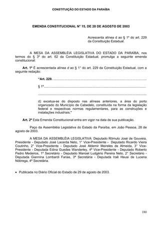 CONSTITUIÇÃO DO ESTADO DA PARAÍBA




           EMENDA CONSTITUCIONAL N° 15, DE 28 DE AGOSTO DE 2003


                                                                      Acrescenta alínea d ao § 1º do art. 229
                                                                      da Constituição Estadual.


           A MESA DA ASSEMBLÉIA LEGISLATIVA DO ESTADO DA PARAÍBA, nos
termos do § 3º do art. 62 da Constituição Estadual, promulga a seguinte emenda
constitucional:

    Art. 1º É acrescentada alínea d ao § 1° do art. 229 da Constituição Estadual, com a
seguinte redação:

               “Art. 229. ........................................................................................................

               § 1º..................................................................................................................

               .........................................................................................................................

               d) excetua-se do disposto nas alíneas anteriores, a área do porto
               organizado do Município de Cabedelo, constituída na forma da legislação
               federal e respectivas normas regulamentares, para as construções e
               instalações industriais."

    Art. 2º Esta Emenda Constitucional entra em vigor na data de sua publicação.

         Paço da Assembléia Legislativa do Estado da Paraíba, em João Pessoa, 28 de
agosto de 2003.

          A MESA DA ASSEMBLÉIA LEGISLATIVA: Deputado Rômulo José de Gouveia,
Presidente - Deputado José Lacerda Neto, 1° Vice-Presidente - Deputado Ricardo Vieira
Coutinho, 2° Vice-Presidente - Deputado José Aldemir Meireles de Almeida, 3° Vice-
Presidente - Deputada Edina Guedes Wanderley, 4ª Vice-Presidente - Deputado Roberto
Pedro Medeiros, 1º Secretário - Deputado Manoel Ludgério Pereira Neto, 2° Secretário -
Deputada Giannina Lombardi Farias, 3ª Secretária - Deputada Iraê Heusi de Lucena
Nóbrega, 4ª Secretária.


• Publicada no Diário Oficial do Estado de 29 de agosto de 2003.




                                                                                                                                  180
 