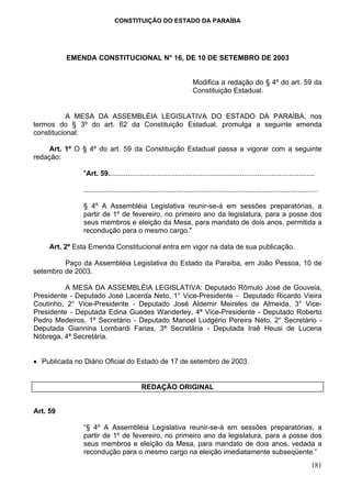 CONSTITUIÇÃO DO ESTADO DA PARAÍBA




          EMENDA CONSTITUCIONAL N° 16, DE 10 DE SETEMBRO DE 2003


                                                                      Modifica a redação do § 4º do art. 59 da
                                                                      Constituição Estadual.


           A MESA DA ASSEMBLÉIA LEGISLATIVA DO ESTADO DA PARAÍBA, nos
termos do § 3º do art. 62 da Constituição Estadual, promulga a seguinte emenda
constitucional:

    Art. 1º O § 4º do art. 59 da Constituição Estadual passa a vigorar com a seguinte
redação:

               "Art. 59.........................................................................................................

               .......................................................................................................................

               § 4º A Assembléia Legislativa reunir-se-á em sessões preparatórias, a
               partir de 1º de fevereiro, no primeiro ano da legislatura, para a posse dos
               seus membros e eleição da Mesa, para mandato de dois anos, permitida a
               recondução para o mesmo cargo."

     Art. 2º Esta Emenda Constitucional entra em vigor na data de sua publicação.

         Paço da Assembléia Legislativa do Estado da Paraíba, em João Pessoa, 10 de
setembro de 2003.

          A MESA DA ASSEMBLÉIA LEGISLATIVA: Deputado Rômulo José de Gouveia,
Presidente - Deputado José Lacerda Neto, 1° Vice-Presidente - Deputado Ricardo Vieira
Coutinho, 2° Vice-Presidente - Deputado José Aldemir Meireles de Almeida, 3° Vice-
Presidente - Deputada Edina Guedes Wanderley, 4ª Vice-Presidente - Deputado Roberto
Pedro Medeiros, 1º Secretário - Deputado Manoel Ludgério Pereira Neto, 2° Secretário -
Deputada Giannina Lombardi Farias, 3ª Secretária - Deputada Iraê Heusi de Lucena
Nóbrega, 4ª Secretária.


• Publicada no Diário Oficial do Estado de 17 de setembro de 2003.


                                            REDAÇÃO ORIGINAL


Art. 59

               “§ 4º A Assembléia Legislativa reunir-se-á em sessões preparatórias, a
               partir de 1º de fevereiro, no primeiro ano da legislatura, para a posse dos
               seus membros e eleição da Mesa, para mandato de dois anos, vedada a
               recondução para o mesmo cargo na eleição imediatamente subseqüente.”
                                                                                                                                  181
 