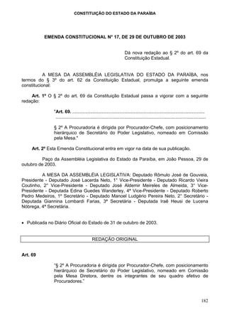 CONSTITUIÇÃO DO ESTADO DA PARAÍBA




          EMENDA CONSTITUCIONAL N° 17, DE 29 DE OUTUBRO DE 2003


                                                                      Dá nova redação ao § 2º do art. 69 da
                                                                      Constituição Estadual.


           A MESA DA ASSEMBLÉIA LEGISLATIVA DO ESTADO DA PARAÍBA, nos
termos do § 3º do art. 62 da Constituição Estadual, promulga a seguinte emenda
constitucional:

    Art. 1º O § 2º do art. 69 da Constituição Estadual passa a vigorar com a seguinte
redação:

               "Art. 69. ........................................................................................................
                ......................................................................................................................

               § 2º A Procuradoria é dirigida por Procurador-Chefe, com posicionamento
               hierárquico de Secretário do Poder Legislativo, nomeado em Comissão
               pela Mesa."

     Art. 2º Esta Emenda Constitucional entra em vigor na data de sua publicação.

          Paço da Assembléia Legislativa do Estado da Paraíba, em João Pessoa, 29 de
outubro de 2003.

          A MESA DA ASSEMBLÉIA LEGISLATIVA: Deputado Rômulo José de Gouveia,
Presidente - Deputado José Lacerda Neto, 1° Vice-Presidente - Deputado Ricardo Vieira
Coutinho, 2° Vice-Presidente - Deputado José Aldemir Meireles de Almeida, 3° Vice-
Presidente - Deputada Edina Guedes Wanderley, 4ª Vice-Presidente - Deputado Roberto
Pedro Medeiros, 1º Secretário - Deputado Manoel Ludgério Pereira Neto, 2° Secretário -
Deputada Giannina Lombardi Farias, 3ª Secretária - Deputada Iraê Heusi de Lucena
Nóbrega, 4ª Secretária.


• Publicada no Diário Oficial do Estado de 31 de outubro de 2003.


                                            REDAÇÃO ORIGINAL


Art. 69

               “§ 2º A Procuradoria é dirigida por Procurador-Chefe, com posicionamento
               hierárquico de Secretário do Poder Legislativo, nomeado em Comissão
               pela Mesa Diretora, dentre os integrantes de seu quadro efetivo de
               Procuradores.”



                                                                                                                                  182
 