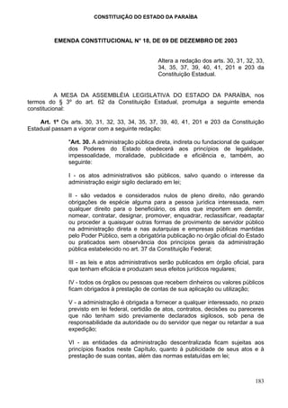 CONSTITUIÇÃO DO ESTADO DA PARAÍBA



         EMENDA CONSTITUCIONAL N° 18, DE 09 DE DEZEMBRO DE 2003


                                                 Altera a redação dos arts. 30, 31, 32, 33,
                                                 34, 35, 37, 39, 40, 41, 201 e 203 da
                                                 Constituição Estadual.


           A MESA DA ASSEMBLÉIA LEGISLATIVA DO ESTADO DA PARAÍBA, nos
termos do § 3º do art. 62 da Constituição Estadual, promulga a seguinte emenda
constitucional:

    Art. 1º Os arts. 30, 31, 32, 33, 34, 35, 37, 39, 40, 41, 201 e 203 da Constituição
Estadual passam a vigorar com a seguinte redação:

              "Art. 30. A administração pública direta, indireta ou fundacional de qualquer
              dos Poderes do Estado obedecerá aos princípios de legalidade,
              impessoalidade, moralidade, publicidade e eficiência e, também, ao
              seguinte:

              I - os atos administrativos são públicos, salvo quando o interesse da
              administração exigir sigilo declarado em lei;

              II - são vedados e considerados nulos de pleno direito, não gerando
              obrigações de espécie alguma para a pessoa jurídica interessada, nem
              qualquer direito para o beneficiário, os atos que importem em demitir,
              nomear, contratar, designar, promover, enquadrar, reclassificar, readaptar
              ou proceder a quaisquer outras formas de provimento de servidor público
              na administração direta e nas autarquias e empresas públicas mantidas
              pelo Poder Público, sem a obrigatória publicação no órgão oficial do Estado
              ou praticados sem observância dos princípios gerais da administração
              pública estabelecido no art. 37 da Constituição Federal;

              III - as leis e atos administrativos serão publicados em órgão oficial, para
              que tenham eficácia e produzam seus efeitos jurídicos regulares;

              IV - todos os órgãos ou pessoas que recebem dinheiros ou valores públicos
              ficam obrigados à prestação de contas de sua aplicação ou utilização;

              V - a administração é obrigada a fornecer a qualquer interessado, no prazo
              previsto em lei federal, certidão de atos, contratos, decisões ou pareceres
              que não tenham sido previamente declarados sigilosos, sob pena de
              responsabilidade da autoridade ou do servidor que negar ou retardar a sua
              expedição;

              VI - as entidades da administração descentralizada ficam sujeitas aos
              princípios fixados neste Capítulo, quanto à publicidade de seus atos e à
              prestação de suas contas, além das normas estatuídas em lei;



                                                                                       183
 