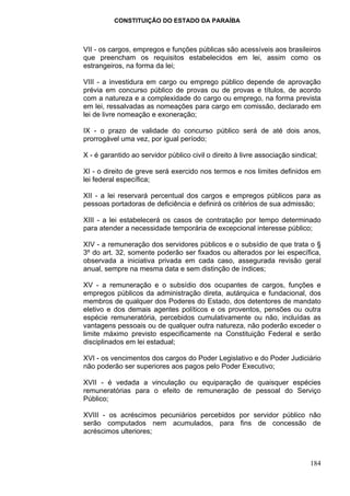 CONSTITUIÇÃO DO ESTADO DA PARAÍBA



VII - os cargos, empregos e funções públicas são acessíveis aos brasileiros
que preencham os requisitos estabelecidos em lei, assim como os
estrangeiros, na forma da lei;

VIII - a investidura em cargo ou emprego público depende de aprovação
prévia em concurso público de provas ou de provas e títulos, de acordo
com a natureza e a complexidade do cargo ou emprego, na forma prevista
em lei, ressalvadas as nomeações para cargo em comissão, declarado em
lei de livre nomeação e exoneração;

IX - o prazo de validade do concurso público será de até dois anos,
prorrogável uma vez, por igual período;

X - é garantido ao servidor público civil o direito à livre associação sindical;

XI - o direito de greve será exercido nos termos e nos limites definidos em
lei federal específica;

XII - a lei reservará percentual dos cargos e empregos públicos para as
pessoas portadoras de deficiência e definirá os critérios de sua admissão;

XIII - a lei estabelecerá os casos de contratação por tempo determinado
para atender a necessidade temporária de excepcional interesse público;

XIV - a remuneração dos servidores públicos e o subsídio de que trata o §
3º do art. 32, somente poderão ser fixados ou alterados por lei específica,
observada a iniciativa privada em cada caso, assegurada revisão geral
anual, sempre na mesma data e sem distinção de índices;

XV - a remuneração e o subsídio dos ocupantes de cargos, funções e
empregos públicos da administração direta, autárquica e fundacional, dos
membros de qualquer dos Poderes do Estado, dos detentores de mandato
eletivo e dos demais agentes políticos e os proventos, pensões ou outra
espécie remuneratória, percebidos cumulativamente ou não, incluídas as
vantagens pessoais ou de qualquer outra natureza, não poderão exceder o
limite máximo previsto especificamente na Constituição Federal e serão
disciplinados em lei estadual;

XVI - os vencimentos dos cargos do Poder Legislativo e do Poder Judiciário
não poderão ser superiores aos pagos pelo Poder Executivo;

XVII - é vedada a vinculação ou equiparação de quaisquer espécies
remuneratórias para o efeito de remuneração de pessoal do Serviço
Público;

XVIII - os acréscimos pecuniários percebidos por servidor público não
serão computados nem acumulados, para fins de concessão de
acréscimos ulteriores;



                                                                             184
 